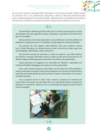 59
Currículo na perspectiva da inclusão e da diversidade:
as diretrizes curriculares nacionais da educação
básica e o ciclo de alfabetização
Quando fiquei sabendo que daria aulas para um aluno autista fiquei um tanto
preocupada, com uma ruguinha na testa, e pensando: o que fazer? Como fazer? Será
que vou conseguir?
Estava ansiosa e com muita expectativa, mas acredito que na minha profissão de
professora é importante que eu me dedique e esteja disposta a enfrentar desafios.
No primeiro dia não preparei nada diferente, seria meu primeiro contato
com o Pedro Henrique e eu deveria procurar saber como ele era, saber quais suas
potencialidades, dificuldades, enfim, conhecê-lo.
Este primeiro contato foi marcante. O aluno era esperto e seu olhar distante
me chamou a atenção. Mas Pedro cativou a todos na sala com seu jeito de ser e os
demais colegas também gostaram muito dele, buscando uma aproximação.
Fiquei pensando: fiz magistério, sou licenciada em Filosofia e especialista em
Gestão de Trabalho Pedagógico; de autismo só tinha ouvido falar!
Mas, como sempre estamos em formação, isso faz parte de minha profissão e
nestemundotudoseaprende.Então,fuiler,pesquisar,ecorriatrásdeconhecimentos,
pois tinha uma tarefa pela frente, que era ensinar a todos os meus alunos. Eu ia ensinar
ao Pedro Henrique.
Se eu já gostava de ler, li muito mais, comecei a preparar seu material com
muito afinco, colocando em cada dobra feita, em cada papel colado uma pitada de
dedicação e entusiasmo. Tudo isso com a contribuição da equipe da escola. Juntos
iríamos conseguir.
há um aluno autista, chamado Pedro Henrique, com 6 anos de idade. Pedro estuda
no primeiro ano e, no contraturno, frequenta a Sala de Recursos Multifuncional
para complementação da sua escolaridade. Vejamos como a professora nos relata a
maneira que conduziu sua prática visando integrar essa criança à sua turma:
Arquivodosautores
 