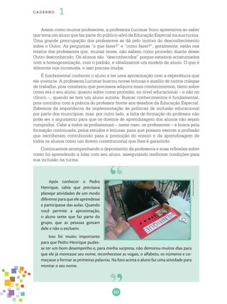 60
cade r no 1
Assim como muitos professores, a professora Lucimar ficou apreensiva ao saber
que teria um aluno que faz parte do público-alvo da Educação Especial na sua turma.
Uma grande preocupação dos professores se dá pelo motivo do desconhecimento
sobre o Outro. As perguntas “o que fazer?” e “como fazer?”, geralmente, estão nos
relatos dos professores que, muitas vezes, não sabem como proceder diante desse
Outro desconhecido. Os alunos são “desconhecidos” porque estamos acostumados
com a homogeneização, com o padrão, e idealizamos um modelo de aluno. O que é
diferente nos incomoda, e isso precisa mudar.
É fundamental conhecer o aluno e ter uma aproximação com a experiência que
ele vivencia. A professora Lucimar buscou novas leituras e auxílio de outros colegas
de trabalho, pois constatou que precisava adquirir mais conhecimentos, tanto sobre
como era o seu aluno, quanto sobre como proceder, no nível educacional – e não no
clínico –, quando se tem um aluno autista. Buscar conhecimentos é fundamental,
pois contribui com a prática do professor frente aos desafios da Educação Especial.
Sabemos da importância da implementação de políticas de inclusão educacional
por parte dos municípios; mas, por outro lado, a falta de formação do professor não
pode ser o argumento para que os direitos de aprendizagem dos alunos não sejam
cumpridos. Cabe a todos os profissionais – neste caso, os professores – a busca pela
formação continuada, pelos estudos e leituras, para que possam exercer a profissão
que escolheram contribuindo para a promoção do ensino e da aprendizagem de
todos os alunos como um direito constitucional que lhes é garantido.
Continuemos acompanhando o depoimento da professora e suas reflexões sobre
como foi aprendendo a lidar com seu aluno, assegurando melhores condições para
sua inclusão na turma:
Após conhecer o Pedro
Henrique, sabia que precisava
planejar atividades de um modo
diferente para que ele aprendesse
e participasse das aulas. Quando
você permite a aproximação,
o aluno sente que faz parte do
grupo, que as pessoas gostam
dele e não o excluem.
Isso foi muito importante
para que Pedro Henrique pudes-
se ter um bom desempenho e, para minha surpresa, não demorou muitos dias para
que ele já montasse seu nome, reconhecesse as vogais, o alfabeto, os números e co-
meçasse a formar as primeiras palavras. Na foto acima o aluno faz uma atividade para
montar o seu nome.
Arquivodosautores
 