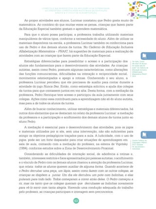 63
Currículo na perspectiva da inclusão e da diversidade:
as diretrizes curriculares nacionais da educação
básica e o ciclo de alfabetização
Ao propor atividades aos alunos, Lucimar constatou que Pedro gosta muito de
matemática. Ao contrário do que muitas vezes se pensa, crianças que fazem parte
da Educação Especial também gostam e aprendem matemática.
Para que o aluno possa participar, a professora trabalha utilizando materiais
manipuláveis de vários tipos, conforme a necessidade do aluno. Além de utilizar os
materiais disponíveis na escola, a professora Lucimar também os confecciona para
uso de Pedro e dos demais alunos da turma. No Caderno de Educação Inclusiva
Alfabetização Matemática – PNAIC, há sugestões de materiais para a realização de
atividades com as crianças que fazem parte da Educação Especial.
Estratégias diferenciadas para possibilitar o acesso e a participação dos
alunos são fundamentais para o desenvolvimento das atividades. As crianças
autistas, assim como Pedro, possuem algumas características, como alterações
das funções comunicativas, dificuldades na interação e reciprocidade social,
movimentos estereotipados e apego a rotinas. Conhecendo o seu aluno, a
professora Lucimar percebeu que ele precisava de auxílio para contar durante a
atividade do jogo Nunca Dez. Então, como estratégia solicitou a ajuda dos colegas
da turma para que contassem juntos em voz alta. Desta forma, com a mediação da
professora, Pedro Henrique teve acesso e participou da aula juntamente com seus
colegas. Ações como essa contribuem para a aprendizagem não só do aluno autista,
mas para a de todos os alunos da turma.
Além de buscar conhecimento, utilizar estratégias e materiais diferenciados, há
outros dois elementos que se destacam no relato da professora Lucimar: a mediação
da professora e a participação e acolhimento dos demais alunos da turma junto ao
aluno Pedro.
A mediação é essencial para o desenvolvimento das atividades, pois os jogos
e materiais utilizados por si sós, sem uma intervenção, não são suficientes para
atingir os objetivos pedagógicos traçados para a aula. A ludicidade, com o uso de
jogos, pode ser um forte disparador para criar situações de aprendizagem em
sala de aula, contando com a mediação do professor, na esteira de Vigotsky
(1994), conforme estudos sobre a Zona de Desenvolvimento Proximal.
Considerando as dificuldades de interação social, de aderência a rotinas e,
também, interesses restritos e fixos apresentados por pessoas autistas, o acolhimento
e o vínculo de Pedro com os demais alunos chamou a atenção da professora Lucimar,
que relata: todos os alunos querem auxiliar de alguma forma. Quando acontece de
o Pedro derrubar uma peça, um lápis, assim como fazem com os outros colegas, as
crianças se dispõem a juntar. Um dia ele derrubou um pote com bolinhas, e elas
pularam para todo lado. Todos começaram a correr atrás delas. O Pedro começou a
rir, mas ria tanto que os colegas queriam que derrubasse as bolinhas novamente
para vê-lo sorrir com tanta alegria. Havendo uma condução adequada do trabalho
pelo professor, as crianças participam e interagem sem preconceitos.
Ver texto “Quem
são eles? Os alunos
de minha sala de
aula?” do Caderno de
Educação Inclusiva
Alfabetização
Matemática PNAIC
2014.
Confira Caderno de
Linguagem /PNAIC
2013, Unidade
04, que aborda a
ludicidade.
 