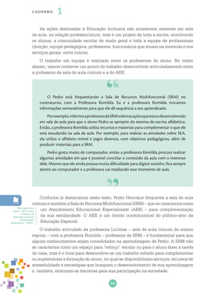 64
cade r no 1
As ações destinadas à Educação Inclusiva não acontecem somente em sala
de aula, na relação professor/aluno, mas é um projeto de toda a escola, envolvendo
os alunos, a comunidade escolar de modo geral e toda a equipe de profissionais
(direção, equipe pedagógica, professores, funcionários que atuam na merenda e nos
serviços gerais, entre outros).
O trabalho em equipe é realizado entre os professores do aluno. No relato
abaixo, vamos conhecer um pouco do trabalho desenvolvido articuladamente entre
a professora da sala de aula comum e a do AEE:
O Pedro está frequentando a Sala de Recursos Multifuncional (SRM) no
contraturno, com a Professora Romilda. Eu e a professora Romilda trocamos
informações semanalmente para que ele dê sequência a seu aprendizado.
Porexemplo,informoaprofessoradaSRMsobreasaçõesqueestoudesenvolvendo
em sala de aula para que o aluno Pedro se aproprie do sistema de escrita alfabética.
Então, a professora Romilda utiliza recursos e materiais para complementar o que ele
está estudando na sala de aula. Por exemplo, para realizar as atividades sobre SEA,
ela utiliza o alfabeto móvel e jogos diversos, com objetivos pedagógicos, além de
produzir materiais para a SRM.
Pedro gosta muito de computador, então a professora Romilda procura realizar
algumas atividades em que é possível conciliar o conteúdo da aula com o interesse
dele. Mesmo que ele ainda possua muita dificuldade para digitar sozinho, fica sempre
atento ao computador e a professora vai mediando esse momento de aula.
Conforme já destacamos neste texto, Pedro Henrique frequenta a sala de aula
comum e também a Sala de Recursos Multifuncional (SRM) – que se caracteriza como
um Atendimento Educacional Especializado (AEE) – para complementação
da sua escolaridade. O AEE é um direito constitucional do público-alvo da
Educação Especial.
O trabalho articulado da professora Lucimar – sala de aula comum do ensino
regular – com a professora Romilda – professora da SRM – é fundamental para que
alguns conhecimentos sejam consolidados na aprendizagem de Pedro. A SRM não
se caracteriza como um espaço para “reforço” escolar ou para o aluno fazer a tarefa
de casa, mas é o local para desenvolver-se um trabalho voltado para complementar
ou suplementar a formação do aluno, no qual se disponibilizam serviços, recursos de
acessibilidade e estratégias que busquem o desenvolvimento de sua aprendizagem
e, também, eliminam-se barreiras para sua participação na sociedade.
Para saber mais
sobre o AEE confira
o Caderno de
Educação Inclusiva
Alfabetização
Matemática – PNAIC.
 