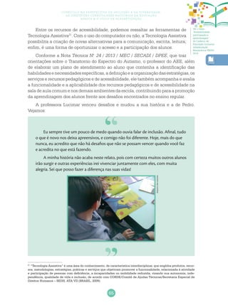 65
Currículo na perspectiva da inclusão e da diversidade:
as diretrizes curriculares nacionais da educação
básica e o ciclo de alfabetização
Entre os recursos de acessibilidade, podemos ressaltar as ferramentas de
Tecnologia Assistiva21
. Com o uso do computador ou não, a Tecnologia Assistiva
possibilita a criação de novas alternativas para a comunicação, escrita, leitura;
enfim, é uma forma de oportunizar o acesso e a participação dos alunos.
Conforme a Nota Técnica N.o
24 / 2013 / MEC / SECADI / DPEE, que traz
orientações sobre o Transtorno do Espectro do Autismo, o professor do AEE, além
de elaborar um plano de atendimento ao aluno que contenha a identificação das
habilidadesenecessidadesespecíficas,adefiniçãoeaorganizaçãodasestratégias,os
serviços e recursos pedagógicos e de acessibilidade, ele também acompanha e avalia
a funcionalidade e a aplicabilidade dos recursos pedagógicos e de acessibilidade na
sala de aula comum e nos demais ambientes da escola, contribuindo para a promoção
da aprendizagem dos alunos frente aos desafios encontrados no ensino regular.
A professora Lucimar venceu desafios e mudou a sua história e a de Pedro.
Vejamos:
Eu sempre tive um pouco de medo quando ouvia falar de inclusão. Afinal, tudo
o que é novo nos deixa apreensivos, e comigo não foi diferente. Hoje, mais do que
nunca, eu acredito que não há desafios que não se possam vencer quando você faz
e acredita no que está fazendo.
A minha história não acaba neste relato, pois com certeza muitos outros alunos
irão surgir e outras experiências irei vivenciar juntamente com eles, com muita
alegria. Sei que posso fazer a diferença nas suas vidas!
Arquivodosautores
21
“Tecnologia Assistiva” é uma área do conhecimento, de característica interdisciplinar, que engloba produtos, recur-
sos, metodologias, estratégias, práticas e serviços que objetivam promover a funcionalidade, relacionada à atividade
e participação de pessoas com deficiência, a incapacidades ou mobilidade reduzida, visando sua autonomia, inde-
pendência, qualidade de vida e inclusão, de acordo com CORDE/Comitê de Ajudas Técnicas/Secretaria Especial de
Direitos Humanos – SEDH, ATA VII (BRASIL, 2009).
Ver o texto
“Acessibilidade,
participação e
aprendizagem”
do Caderno de
Educação Inclusiva
Alfabetização
Matemática PNAIC
2014.
 