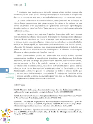 66
cade r no 1
Referências
BRASIL. Ministério da Educação. Secretaria de Educação Especial. Política nacional de edu-
cação especial na perspectiva da educação inclusiva. Brasília: MEC/SEESP, 2008.
BRASIL. Subsecretaria Nacional de Promoção dos Direitos da Pessoa com Deficiência. Comitê
de Ajudas Técnicas. Tecnologia Assistiva. Brasília: CORDE, 2009.
CORTESÃO, Luiza e STOER, Stephen Ronald. A interface de educação intercultural e a gestão de
diversidade na sala de aula. In: GARCIA, Regina Leite; MOREIRA, Antonio Flávio (Orgs.). Currí-
culo na contemporaneidade: incertezas e desafios. 4. Ed. São Paulo: Cortez, 2012.
MANTOAN, Maria Teresa Egler. Inclusão escolar: caminhos, descaminhos, desafios, perspec-
tivas. In: MANTOAN, Maria Teresa Egler. (Org.). O desafio das diferenças nas escolas. 5. ed.,
Petrópolis, RJ: Vozes, 2013.
A professora nos mostra que a inclusão passou a fazer sentido quando ela
constatou que seu aluno autista estava participando das atividades e se apropriando
dos conhecimentos, ou seja, estava aprendendo juntamente com os demais alunos.
Os alunos aprendem de maneiras diferentes, mas aprendem! As mudanças de
valores foram fundamentais para uma mudança de cultura e de práticas na sua
escola, envolvendo todos os profissionais e garantindo o direito de aprendizagem
de todos os alunos, não só de Pedro. Todos ganharam com o trabalho realizado pela
professora Lucimar.
Neste texto, buscamos mostrar que é possível desenvolver práticas inclusivas
com resultados importantes na educação de crianças que fazem parte da Educação
Especial. No caso do relato descrito, as atividades foram as mesmas realizadas com
os demais alunos, mas com algumas estratégias que atendiam as especificidades
de cada um. Neste espaço, ao abordarmos práticas realizadas com o aluno autista,
o foco não foi discutir o autismo, mas sim mostrar possibilidades de trabalho que
podem ser utilizadas em sala de aula, contemplando a diferença como simples
diferença, e não como algo que classifica e exclui.
Essas possibilidades podem ser estendidas aos alunos surdos, quando
contemplamos, também, a sua diferença linguística; aos alunos com deficiência
intelectual, que têm um tempo de aprendizagem diferente; aos deficientes físicos,
que são privados da fala e da condição motora, ou do acesso à comunicação;
aos alunos com deficiência visual, quando os instrumentalizamos para a escrita
e leitura, entre outros. Por exemplo, os jogos propostos no Caderno de Jogos na
Alfabetização Matemática podem ser utilizados por todos os alunos, desde que
as suas especificidades sejam consideradas. É claro que as condições acima
citadas não são as únicas intervenções possíveis, mas são fundamentais para
se pensar no processo educacional dos alunos.
Ver Caderno de
Educação Inclusiva
Alfabetização
Matemática PNAIC
2014.
 