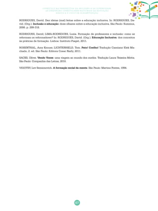 67
Currículo na perspectiva da inclusão e da diversidade:
as diretrizes curriculares nacionais da educação
básica e o ciclo de alfabetização
RODRIGUES, David. Dez ideias (mal) feitas sobre a educação inclusiva. In: RODRIGUES, Da-
vid. (Org.). Inclusão e educação: doze olhares sobre a educação inclusiva. São Paulo: Summus,
2006. p. 299-318.
RODRIGUES, David; LIMA-RODRIGUES, Luzia. Formação de professores e inclusão: como se
reformam os reformadores? In: RODRIGUES, David. (Org.). Educação Inclusiva: dos conceitos
às práticas de formação. Lisboa: Instituto Piaget, 2011.
ROSENTHAL, Amy Krouse; LICHTENHELD, Tom. Pato! Coelho! Tradução Cassiano Elek Ma-
chado, 2. ed. São Paulo: Editora Cosac Naify, 2011.
SACKS, Oliver. Vendo Vozes: uma viagem ao mundo dos surdos. Tradução Laura Teixeira Motta.
São Paulo: Companhia das Letras, 2010.
VIGOTSY, Lev Semionovich. A formação social da mente. São Paulo: Martins Fontes, 1994.
 