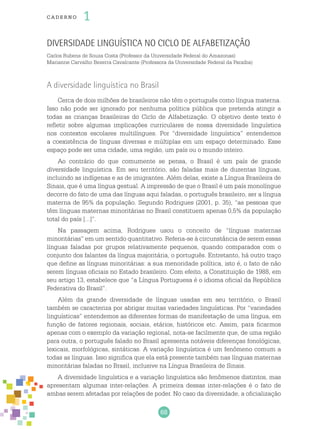 68
cade r no 1
Diversidade linguística no Ciclo de Alfabetização
Carlos Rubens de Souza Costa (Professor da Universidade Federal do Amazonas)
Marianne Carvalho Bezerra Cavalcante (Professora da Universidade Federal da Paraíba)
A diversidade linguística no Brasil
Cerca de dois milhões de brasileiros não têm o português como língua materna.
Isso não pode ser ignorado por nenhuma política pública que pretenda atingir a
todas as crianças brasileiras do Ciclo de Alfabetização. O objetivo deste texto é
refletir sobre algumas implicações curriculares de nossa diversidade linguística
nos contextos escolares multilíngues. Por “diversidade linguística” entendemos
a coexistência de línguas diversas e múltiplas em um espaço determinado. Esse
espaço pode ser uma cidade, uma região, um país ou o mundo inteiro.
Ao contrário do que comumente se pensa, o Brasil é um país de grande
diversidade linguística. Em seu território, são faladas mais de duzentas línguas,
incluindo as indígenas e as de imigrantes. Além delas, existe a Língua Brasileira de
Sinais, que é uma língua gestual. A impressão de que o Brasil é um país monolíngue
decorre do fato de uma das línguas aqui faladas, o português brasileiro, ser a língua
materna de 95% da população. Segundo Rodrigues (2001, p. 35), “as pessoas que
têm línguas maternas minoritárias no Brasil constituem apenas 0,5% da população
total do país [...]”.
Na passagem acima, Rodrigues usou o conceito de “línguas maternas
minoritárias” em um sentido quantitativo. Referia-se à circunstância de serem essas
línguas faladas por grupos relativamente pequenos, quando comparados com o
conjunto dos falantes da língua majoritária, o português. Entretanto, há outro traço
que define as línguas minoritárias: a sua menoridade política, isto é, o fato de não
serem línguas oficiais no Estado brasileiro. Com efeito, a Constituição de 1988, em
seu artigo 13, estabelece que “a Língua Portuguesa é o idioma oficial da República
Federativa do Brasil”.
Além da grande diversidade de línguas usadas em seu território, o Brasil
também se caracteriza por abrigar muitas variedades linguísticas. Por “variedades
linguísticas” entendemos as diferentes formas de manifestação de uma língua, em
função de fatores regionais, sociais, etários, históricos etc. Assim, para ficarmos
apenas com o exemplo da variação regional, nota-se facilmente que, de uma região
para outra, o português falado no Brasil apresenta notáveis diferenças fonológicas,
lexicais, morfológicas, sintáticas. A variação linguística é um fenômeno comum a
todas as línguas. Isso significa que ela está presente também nas línguas maternas
minoritárias faladas no Brasil, inclusive na Língua Brasileira de Sinais.
A diversidade linguística e a variação linguística são fenômenos distintos, mas
apresentam algumas inter-relações. A primeira dessas inter-relações é o fato de
ambas serem afetadas por relações de poder. No caso da diversidade, a oficialização
 