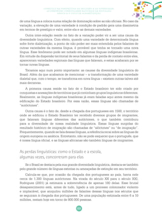 69
Currículo na perspectiva da inclusão e da diversidade:
as diretrizes curriculares nacionais da educação
básica e o ciclo de alfabetização
de uma língua a coloca numa relação de dominação sobre as não oficiais. No caso da
variação, a elevação de uma variedade à condição de padrão gera uma dissimetria
em termos de prestígio e valor, entre ela e as demais variedades.
Outra inter-relação reside no fato de a variação poder vir a ser uma causa da
diversidade linguística. Com efeito, quando uma variedade de determinada língua
sofre forte dialetização, a ponto de não poder ser mais entendida pelos falantes de
outras variedades da mesma língua, é provável que tenha se tornado uma nova
língua. Esse fenômeno pode ser notado em algumas línguas indígenas brasileiras.
Em virtude da dispersão territorial de seus falantes e da perda de contato entre eles,
apareceram variedades regionais das línguas que falavam, e estas acabaram por se
tornar novas línguas.
Tocamos aqui num ponto importante: as causas da diversidade linguística do
Brasil. Além da que acabamos de mencionar – a transformação de uma variedade
dialetal que, com o tempo, se transforma em nova língua – existem outras talvez até
mais decisivas.
A primeira causa reside no fato de o Estado brasileiro ter sido criado por
conquistaseanexaçõesdeterritóriosquejácontinhamgruposlinguísticosdiferentes.
Realmente, as línguas indígenas brasileiras já eram faladas aqui antes mesmo da
edificação do Estado brasileiro. Por essa razão, essas línguas são chamadas de
“autóctones”.
Outra causa é o fato de, desde a chegada dos portugueses em 1500, o território
onde se edificou o Estado Brasileiro ter recebido diversos grupos de imigrantes,
que falavam línguas diferentes das autóctones, o que também contribuiu
para a diversidade de nossa realidade linguística. Essas línguas surgidas do
resultado histórico de imigração são chamadas de “alóctones” ou “de imigração”.
Frequentemente, quando se fala dessas línguas, a referência recai sobre as línguas de
origem europeia ou asiática. Entretanto, não se pode esquecer que o português, que
é nossa língua oficial, e as línguas africanas são também línguas de imigrantes.
As perdas linguísticas: como o Estado e a escola,
algumas vezes, concorreram para elas
Se o Brasil se destaca pela sua grande diversidade linguística, destaca-se também
pelo grande número de línguas extintas ou ameaçadas de extinção em seu território.
Calcula-se que, por ocasião da chegada dos portugueses ao país, havia nele
cerca de 1.300 línguas autóctones. Na virada do século XX para o século XXI,
Rodrigues (2001) já estimava a sobrevivência de apenas 180 delas. Esse brutal
desaparecimento está, antes de tudo, ligado a um processo colonizador violento
e implacável, que aniquilou milhões de falantes dessas línguas nos séculos que
se seguiram à chegada dos portugueses. De uma população estimada entre 6 a 10
milhões, restam hoje em torno de 800.000 pessoas.
 