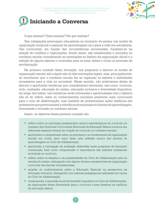 7
Currículo na perspectiva da inclusão e da diversidade:
as diretrizes curriculares nacionais da educação
básica e o ciclo de alfabetização
Iniciando a Conversa
O que ensinar? Como ensinar? Por que ensinar?
Tais indagações preocupam educadores no momento de pensar nos modos de
organização temporal e espacial da aprendizagem na e para a vida dos estudantes.
O(s) currículo(s), em função das circunstâncias encontradas, funda(m)-se na
relação de conflitos e negociações. Sendo assim, são reelaborados e recriados no
cotidiano escolar considerando as orientações no âmbito da organização oficial e a
seleção de alguns saberes e conteúdos para os anos, séries e ciclos no processo de
escolarização.
Na primeira unidade desta formação, nos propomos a discutir os modos de
organização escolar sob a égide não só das orientações legais, mas, principalmente,
do movimento que o cotidiano escolar faz ao organizar os saberes e habilidades
necessários para a vida na sociedade. Nesse sentido, não poderíamos deixar de
discutir e aprofundar temáticas que consideramos relevantes, tais como: currículo,
ciclo, avaliação, educação do campo, educação inclusiva e diversidade linguística.
Ao longo dos textos, tais temáticas serão retomadas e aprofundadas com o objetivo
não só de refletir sobre os conhecimentos escolares presentes no(s) currículo(s)
para o ciclo de alfabetização, mas também de problematizar ações didáticas dos
professoresquepotencializamarelevânciadesepensaremdireitosdeaprendizagem,
diversidade e inclusão no cotidiano escolar.
Assim, os objetivos dessa primeira unidade são:
	refletir sobre os principais pressupostos teórico-metodológicos do currículo no•	
contexto das Diretrizes Curriculares Nacionais da Educação Básica e acerca dos
diferentes espaços-tempos de criação do currículo no cotidiano escolar;
	aprofundar a compreensão sobre os princípios e os fundamentos da organização•	
escolar em ciclos, bem como fazer uma reflexão acerca dos direitos de
aprendizagem no Ciclo de Alfabetização;
	aprofundar a concepção de avaliação defendida neste programa de formação•	
continuada, bem como compreender a importância das práticas avaliativas
inclusivas no currículo;
	refletir sobre os desafios e as possibilidades do Ciclo de Alfabetização para as•	
escolas do campo, dialogando com alguns limites e perspectivas da organização
curricular das escolas multisseriadas;
	ampliar os conhecimentos sobre a Educação Especial na perspectiva da•	
educação inclusiva, dialogando com práticas pedagógicas realizadas em turma
do Ciclo de Alfabetização;
	compreender a importância da diversidade linguística no Ciclo de Alfabetização,•	
as implicações dessa diversidade para o currículo e seus desafios na melhoria
da educação básica.
 