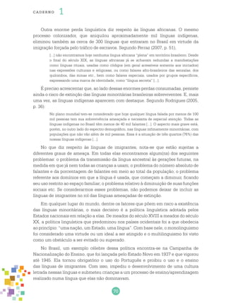 70
cade r no 1
Outra enorme perda linguística diz respeito às línguas africanas. O mesmo
processo colonizador, que aniquilou aproximadamente mil línguas indígenas,
eliminou também as cerca de 300 línguas que entraram no Brasil em virtude da
imigração forçada pelo tráfico de escravos. Segundo Ferraz (2007, p. 51),
[...] não encontramos hoje nenhuma língua africana “plena” em território brasileiro. Desde
o final do século XIX, as línguas africanas já se achavam reduzidas a manifestações
como línguas rituais, usadas como códigos (em geral acessíveis somente aos iniciados)
nas expressões culturais e religiosas, ou como falares afro-brasileiros das senzalas, dos
quilombos, das minas etc., bem como falares especiais, usados por grupos específicos,
expressando uma marca de identidade, como “língua secreta” [...].
É preciso acrescentar que, ao lado dessas enormes perdas consumadas, persiste
ainda o risco de extinção das línguas minoritárias brasileiras sobreviventes. E, mais
uma vez, as línguas indígenas aparecem com destaque. Segundo Rodrigues (2005,
p. 36):
No plano mundial tem-se considerado que hoje qualquer língua falada por menos de 100
mil pessoas tem sua sobrevivência ameaçada e necessita de especial atenção. Todas as
línguas indígenas no Brasil têm menos de 40 mil falantes [...]. O aspecto mais grave está,
porém, no outro lado do espectro demográfico, nas línguas infimamente minoritárias, com
populações que não vão além de mil pessoas. Essa é a situação de três quartos (76%) das
nossas línguas indígenas [...].
No que diz respeito às línguas de imigrantes, nota-se que estão sujeitas a
diferentes graus de ameaça. Em todas elas encontramos algum(ns) dos seguintes
problemas: o problema da transmissão da língua ancestral às gerações futuras, na
medida em que já nem todas as crianças a usam; o problema do número absoluto de
falantes e da porcentagem de falantes em meio ao total da população; o problema
referente aos domínios em que a língua é usada, que começam a diminuir, ficando
seu uso restrito ao espaço familiar; o problema relativo à diminuição de suas funções
sociais etc. Se considerarmos esses problemas, não podemos deixar de incluir as
línguas de imigrantes no rol das línguas ameaçadas de extinção.
Em qualquer lugar do mundo, dentre os fatores que põem em risco a existência
das línguas minoritárias, o mais decisivo é a política linguística adotada pelos
Estados nacionais em relação a elas. De meados do século XVIII a meados do século
XX, a política linguística que predominou nos países ocidentais foi a que obedecia
ao princípio: “uma nação, um Estado, uma língua”. Com base nele, o monolinguismo
foi considerado uma virtude ou um ideal a ser atingido e o multilinguismo foi visto
como um obstáculo a ser evitado ou superado.
No Brasil, um exemplo célebre dessa política encontra-se na Campanha de
Nacionalização do Ensino, que foi lançada pelo Estado Novo em 1937 e que vigorou
até 1945. Ela tornou obrigatório o uso do Português e proibiu o uso e o ensino
das línguas de imigrantes. Com isso, impediu o desenvolvimento de uma cultura
letrada nessas línguas e submeteu crianças a um processo de ensino/aprendizagem
realizado numa língua que elas não dominavam.
 