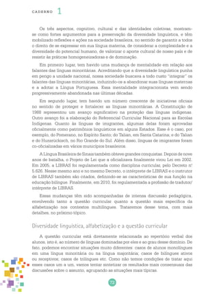 72
cade r no 1
Os três aspectos, cognitivo, cultural e das identidades coletivas, mostram-
se como fortes argumentos para a preservação da diversidade linguística, e têm
mobilizado reflexões e ações na sociedade brasileira, no sentido de garantir a todos
o direito de se expressar em sua língua materna, de considerar a complexidade e a
diversidade do potencial humano, de valorizar o aporte cultural de nosso país e de
resistir às práticas homogeneizadoras e de dominação.
Em primeiro lugar, tem havido uma mudança de mentalidade em relação aos
falantes das línguas minoritárias. Acreditando que a diversidade linguística punha
em perigo a unidade nacional, nossa sociedade buscava a todo custo “integrar” os
falantes das línguas minoritárias, induzindo-os a abandonar suas línguas maternas
e a adotar a Língua Portuguesa. Essa mentalidade integracionista vem sendo
progressivamente abandonada nas últimas décadas.
Em segundo lugar, tem havido um número crescente de iniciativas oficiais
no sentido de proteger e fortalecer as línguas minoritárias. A Constituição de
1988 representou um avanço significativo na proteção das línguas indígenas.
Outro avanço foi a elaboração do Referencial Curricular Nacional para as Escolas
Indígenas. Quanto às línguas de imigrantes, algumas delas foram aprovadas
oficialmente como patrimônios linguísticos em alguns Estados. Esse é o caso, por
exemplo, do Pomerano, no Espírito Santo; do Talian, em Santa Catarina; e do Talian
e do Hunsrückisch, no Rio Grande do Sul. Além disso, línguas de imigrantes foram
co-oficializadas em vários municípios brasileiros.
A Língua Brasileira de Sinais também obteve grandes conquistas. Depois de nove
anos de batalha, o Projeto de Lei que a oficializava finalmente virou Lei em 2002.
Em 2005, a LIBRAS foi regulamentada como disciplina curricular, pelo Decreto n.o
5.626. Nesse mesmo ano e no mesmo Decreto, o intérprete de LIBRAS e o instrutor
de LIBRAS também são citados, definindo-se as características de sua função na
educação bilíngue. Finalmente, em 2010, foi regulamentada a profissão de tradutor/
intérprete de LIBRAS.
Essas mudanças têm sido acompanhadas de intensa discussão pedagógica,
envolvendo tanto a questão curricular quanto a questão mais específica da
alfabetização nos contextos multilíngues. Trataremos desse tema, com mais
detalhes, no próximo tópico.
Diversidade linguística, alfabetização e a questão curricular
A questão curricular está diretamente relacionada ao repertório verbal dos
alunos, isto é, ao número de línguas dominadas por eles e ao grau desse domínio. De
fato, podemos encontrar situações muito diferentes: casos de alunos monolíngues
em uma língua minoritária ou na língua majoritária; casos de bilíngues ativos
ou receptivos; casos de trilíngues etc. Como não temos condições de tratar aqui
esses casos um a um, vamos tentar sintetizar os resultados mais consensuais das
discussões sobre o assunto, agrupando as situações mais típicas.
 
