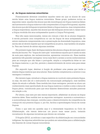 73
Currículo na perspectiva da inclusão e da diversidade:
as diretrizes curriculares nacionais da educação
básica e o ciclo de alfabetização
a)	 As línguas maternas minoritárias
Primeiramente devemos considerar aqueles casos em que os alunos de uma
escola falam uma língua materna minoritária. Nesse grupo, podemos incluir os
seguintes casos: aqueles dos alunos que são monolíngues em língua materna (falam
exclusivamente a língua materna e não compreendem a Língua Portuguesa); aqueles
dos alunos que são bilíngues incipientes (falam a língua materna, mas compreendem
a língua majoritária); aqueles dos alunos que são bilíngues ativos (isto é, falam tanto
a língua recebida dos seus antepassados quanto a Língua Portuguesa).
Nos três casos mencionados, temos em comum o fato de os alunos chegarem
à escola portando uma competência no uso da língua de seus antepassados. Se
estiver realmente comprometida com a preservação da diversidade linguística, essa
escola não só deverá impedir que tal competência se perca, mas também irá ampliá-
la. Para isso haverá de adotar algumas medidas:
Em primeiro lugar, fazer da língua materna dos alunos a língua de instrução oral e
escrita (se houver). Por “língua de instrução” entendemos aquela que é usada na sala
de aula para explicar, dar esclarecimentos, apresentar conceitos etc. Essa medida
apresenta três grandes vantagens: torna mais fácil o acesso a novos conhecimentos
para as crianças que não falam o português; amplia a competência delas no uso
da língua materna; e, por fim, permite o desenvolvimento de novos usos para essas
línguas.
Em segundo lugar, destinar à função de professor uma pessoa que tenha a
mesma língua materna que seus alunos. Essa medida complementa a anterior e sua
vantagem é evidente.
Em terceiro lugar, introduzir a língua materna no currículo como primeira língua,
ou seja, ela será não só o instrumento da comunicação pedagógica, mas também
objeto de estudo e reflexão. Essa medida tem duas vantagens: permite ao aluno um
conhecimento mais aprofundado de sua língua materna e confere a esta o status de
língua plena, contribuindo para que seus falantes desenvolvam atitudes positivas
em relação a ela.
Por último, mas nem por isso menos importante, alfabetizar os alunos na língua
materna deles. Essa medida tem as seguintes vantagens: aumenta a autoestima e
a autoconfiança das crianças; contribui para o desenvolvimento da competência da
criança em sua primeira língua; e, por fim, facilita a aprendizagem futura de outras
línguas.
Como o que está em questão aqui é a diversidade linguística no Ciclo de
Alfabetização, nós vamos deter-nos um pouco mais nesse ponto, tratando
inicialmente de algumas iniciativas que devem ser evitadas.
D’Angelis (2012), ao enfocar o caso específico da alfabetização em comunidades
indígenas, faz algumas advertências que podem ser estendidas para a alfabetização
dos falantes de outras línguas minoritárias.
 