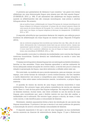 74
cade r no 1
A primeira que gostaríamos de destacar é que constitui “um grave erro tentar
alfabetizar em uma determinada língua uma pessoa que não fala aquela língua”
(D’ANGELIS, 2012, p. 166). É até admissível não alfabetizar em língua materna,
quando os alfabetizandos não são crianças monolíngues, mas jovens e adultos
bilíngues ativos. No entanto,
não se justifica forçar a alfabetização em Língua Portuguesa de crianças monolíngues em
língua indígena (ou bilíngues incipientes), só porque são em número pequeno diante de
uma maioria de alunos falantes de Português. Se o critério fosse válido, de que a maioria
pode impor sua língua, as línguas indígenas já deveriam ter desaparecido. (D’ANGELIS,
2012, p. 167)
A segunda advertência que queremos destacar diz respeito aos esforços pouco
frutíferos de alfabetização em duas línguas ao mesmo tempo. Segundo D’Angelis
(2012),
não se conhecem programas bem-sucedidos que tenham feito isso. Mas, além de não ser
viável, efetivamente não é interessante tentar fazer isso por nenhum motivo. Jamais isso
representará “ganho de tempo”, e é mais do que provado que, emocional e cognitivamente,
é muito mais fácil e produtivo alfabetizar em uma só língua (a língua materna) do que
tentar uma miscelânea (D’ANGELIS, 2012, p. 165).
Outra questão curricular é a referente às modalidades oral e escrita das línguas
maternas minoritárias. Qual(is) deve(m) ser trabalhada(s) na escola e como isso
deve ser feito?
Oespaçosociolinguísticodessaslínguastem-serestringidoaoâmbitodoméstico,
familiar ou das amizades. Como seus falantes aprendem a usá-las oralmente de
forma adequada nessas situações de convívio diário, a escola tem pouco a fazer em
relação à apropriação da língua, mas deve estimular a reflexão sobre esse uso.
Por outro lado, na medida em que a escola representa, para as crianças, um novo
espaço, com novas formas de interação e novos conhecimentos, ela tem também
a tarefa desenvolver nos alunos a competência para interagir nessas situações e
entender e falar sobre esses conhecimentos usando, incialmente, a própria língua
materna.
A questão do ensino da escrita de uma língua materna minoritária é mais
problemática. Em primeiro lugar, pela própria inexistência de escrita em algumas
delas. Esse é o caso de boa parte das línguas indígenas. Em segundo lugar, porque
os falantes mesmos, muitas vezes, não veem utilidade no uso da escrita de suas
línguas, pois consideram que, para o âmbito restrito em que elas são usadas, a
modalidade oral é suficiente. Em terceiro lugar, porque a escrita, às vezes, é vista
como nociva, e não benéfica para a comunidade de falantes.
Entretanto, existem argumentos fortes a favor da introdução do uso escrito das
línguas minoritárias. O primeiro é de que a escrita é um meio poderoso de garantir
a manutenção do acervo cultural dessas comunidades de falantes.
O segundo argumento é de que o uso de uma linguagem na sua modalidade
escrita aumenta as chances de sobrevivência dessa língua. O que o Referencial
 