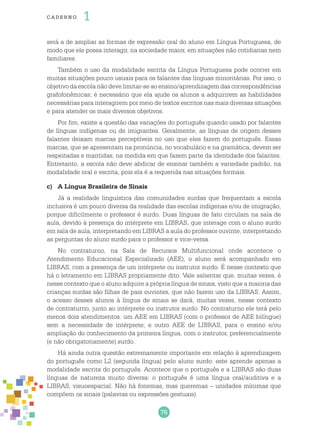 76
cade r no 1
será a de ampliar as formas de expressão oral do aluno em Língua Portuguesa, de
modo que ele possa interagir, na sociedade maior, em situações não cotidianas nem
familiares.
Também o uso da modalidade escrita da Língua Portuguesa pode ocorrer em
muitas situações pouco usuais para os falantes das línguas minoritárias. Por isso, o
objetivo da escola não deve limitar-se ao ensino/aprendizagem das correspondências
grafofonêmicas; é necessário que ela ajude os alunos a adquirirem as habilidades
necessárias para interagirem por meio de textos escritos nas mais diversas situações
e para atender os mais diversos objetivos.
Por fim, existe a questão das variações do português quando usado por falantes
de línguas indígenas ou de imigrantes. Geralmente, as línguas de origem desses
falantes deixam marcas perceptíveis no uso que eles fazem do português. Essas
marcas, que se apresentam na pronúncia, no vocabulário e na gramática, devem ser
respeitadas e mantidas, na medida em que fazem parte da identidade dos falantes.
Entretanto, a escola não deve abdicar de ensinar também a variedade padrão, na
modalidade oral e escrita, pois ela é a requerida nas situações formais.
c)	 A Língua Brasileira de Sinais
Já a realidade linguística das comunidades surdas que frequentam a escola
inclusiva é um pouco diversa da realidade das escolas indígenas e/ou de imigração,
porque dificilmente o professor é surdo. Duas línguas de fato circulam na sala de
aula, devido à presença do intérprete em LIBRAS, que interage com o aluno surdo
em sala de aula, interpretando em LIBRAS a aula do professor ouvinte, interpretando
as perguntas do aluno surdo para o professor e vice-versa.
No contraturno, na Sala de Recursos Multifuncional onde acontece o
Atendimento Educacional Especializado (AEE), o aluno será acompanhado em
LIBRAS, com a presença de um intérprete ou instrutor surdo. É nesse contexto que
há o letramento em LIBRAS propriamente dito. Vale salientar que, muitas vezes, é
nesse contexto que o aluno adquire a própria língua de sinais, visto que a maioria das
crianças surdas são filhas de pais ouvintes, que não fazem uso da LIBRAS. Assim,
o acesso desses alunos à língua de sinais se dará, muitas vezes, nesse contexto
de contraturno, junto ao intérprete ou instrutor surdo. No contraturno ele terá pelo
menos dois atendimentos: um AEE em LIBRAS (com o professor de AEE bilíngue)
sem a necessidade de intérprete; e outro AEE de LIBRAS, para o ensino e/ou
ampliação do conhecimento da primeira língua, com o instrutor, preferencialmente
(e não obrigatoriamente) surdo.
Há ainda outra questão extremamente importante em relação à aprendizagem
do português como L2 (segunda língua) pelo aluno surdo: este aprende apenas a
modalidade escrita do português. Acontece que o português e a LIBRAS são duas
línguas de natureza muito diversa: o português é uma língua oral/auditiva e a
LIBRAS, visuoespacial. Não há fonemas, mas queremas – unidades mínimas que
compõem os sinais (palavras ou expressões gestuais).
 