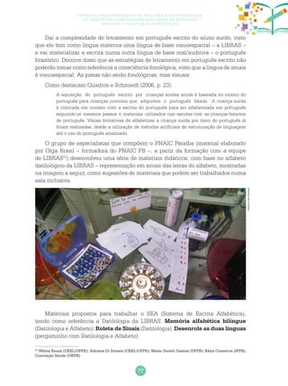 77
Currículo na perspectiva da inclusão e da diversidade:
as diretrizes curriculares nacionais da educação
básica e o ciclo de alfabetização
Daí a complexidade do letramento em português escrito do aluno surdo, visto
que ele tem como língua materna uma língua de base visuoespacial – a LIBRAS –
e vai materializar a escrita numa outra língua de base oral/auditiva – o português
brasileiro. Decorre disso que as estratégias de letramento em português escrito não
poderão tomar como referência a consciência fonológica, visto que a língua de sinais
é visuoespacial. As pistas não serão fonológicas, mas visuais.
Como destacam Quadros e Schmiedt (2006, p. 23):
A aquisição do português escrito por crianças surdas ainda é baseada no ensino do
português para crianças ouvintes que adquirem o português falado. A criança surda
é colocada em contato com a escrita do português para ser alfabetizada em português
seguindo os mesmos passos e materiais utilizados nas escolas com as crianças falantes
de português. Várias tentativas de alfabetizar a criança surda por meio do português já
foram realizadas, desde a utilização de métodos artificiais de estruturação de linguagem
até o uso do português sinalizado.
O grupo de especialistas que compõem o PNAIC Paraíba (material elaborado
por Olga Brasil – formadora do PNAIC PB –, a partir da formação com a equipe
de LIBRAS22
) desenvolveu uma série de materiais didáticos, com base no alfabeto
datilológico da LIBRAS – representação em sinais das letras do alfabeto, mostradas
na imagem a seguir, como sugestões de materiais que podem ser trabalhados numa
sala inclusiva.
Materiais propostos para trabalhar o SEA (Sistema de Escrita Alfabética),
tendo como referência a Datilologia da LIBRAS: Memória alfabética bilíngue
(Datilologia e Alfabeto); Roleta de Sinais (Datilologia); Desenrole as duas línguas
(pergaminho com Datilologia e Alfabeto).
22
Wilma Souza (CEEL/UFPE); Adriana Di Donato (CEEL/UFPE); Marie Goreth Dantas (UFPB); Kátia Conserva (IFPB);
Conceição Saúde (UEPB).
Arquivodosautores
 