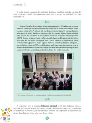 78
cade r no 1
A partir dessas propostas de materiais didáticos e prática bimodal em sala de
aula, trazemos o relato de experiência vivenciado numa turma do PNAIC em Frei
Martinho-PB:
Arquivodosautores
A experiência foi desenvolvida pela professora Andreza Régia Bezerra, em uma
turmade1.o
anodoturnomatutinodaEscolaMunicipaldeEnsinoFundamentalEliete
Souza de Araújo Silva. A referida sala atende a uma demanda de 25 crianças da zona
urbana e rural. A aula teve início com uma roda de conversa sobre a língua utilizada
pelos surdos. Na sequência da atividade foi mostrado o alfabeto datilológico em
LIBRAS. Depois, foi apresentado o alfabeto datilológico em Libras, através de vídeo,
produzido por um surdo. Em seguida, toda a turma produziu os movimentos. Num
outro momento, passamos para o jogo da memória (memória alfabética bilíngue23
),
com o alfabeto móvel em SEA e em LIBRAS, no qual os alunos teriam que relacionar a
letra correspondente ao sinal manual respectivo. Este trabalho foi muito importante
para sensibilização quanto às questões de inclusão dos surdos na escola.
23
Este material foi produzido em nossa formação do PNAIC, no Município de Frei Martinho-PB.
A proposta é que a inserção bilíngue bimodal se dê com todos os alunos,
surdos e ouvintes, os alunos surdos articulando os sinais datilológicos com as letras
do alfabeto e os alunos ouvintes fazendo o inverso, para aprender a reconhecer os
sinais datilológicos, como foi o caso desse relato.
 