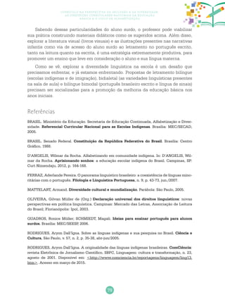 79
Currículo na perspectiva da inclusão e da diversidade:
as diretrizes curriculares nacionais da educação
básica e o ciclo de alfabetização
Sabendo dessas particularidades do aluno surdo, o professor pode viabilizar
sua prática construindo materiais didáticos como os sugeridos acima. Além disso,
explorar a literatura visual (livros visuais) e as ilustrações presentes nas narrativas
infantis como via de acesso do aluno surdo ao letramento no português escrito,
tanto na leitura quanto na escrita, é uma estratégia extremamente produtiva, para
promover um ensino que leve em consideração o aluno e sua língua materna.
Como se vê, explorar a diversidade linguística na escola é um desafio que
precisamos enfrentar, e já estamos enfrentando. Propostas de letramento bilíngue
(escolas indígenas e de imigração), bidialetal (as variedades linguísticas presentes
na sala de aula) e bilíngue bimodal (português brasileiro escrito e língua de sinais)
precisam ser socializadas para a promoção da melhoria da educação básica nos
anos iniciais.
Referências
BRASIL. Ministério da Educação. Secretaria de Educação Continuada, Alfabetização e Diver-
sidade. Referencial Curricular Nacional para as Escolas Indígenas. Brasília: MEC/SECAD,
2005.
BRASIL. Senado Federal. Constituição da República Federativa do Brasil. Brasília: Centro
Gráfico, 1988.
D’ANGELIS, Wilmar da Rocha. Alfabetizando em comunidade indígena. In: D’ANGELIS, Wil-
mar da Rocha. Aprisionando sonhos: a educação escolar indígena do Brasil. Campinas, SP:
Curt Nimendaju, 2012, p. 164-168.
FERRAZ, Aderlande Pereira. O panorama linguístico brasileiro: a coexistência de línguas mino-
ritárias com o português. Filologia e Linguística Portuguesa, n. 9, p. 43-73, jun./2007.
MATTELART, Armand. Diversidade cultural e mundialização. Parábola: São Paulo, 2005.
OLIVEIRA, Gilvan Müller de (Org.) Declaração universal dos direitos linguísticos: novas
perspectivas em política linguística. Campinas: Mercado das Letras, Associação de Leitura
do Brasil; Florianópolis: Ipol, 2003.
QUADROS, Ronice Müller; SCHMIEDT, Magali. Ideias para ensinar português para alunos
surdos. Brasília: MEC/SEESP, 2006.
RODRIGUES, Aryon Dall’Igna. Sobre as línguas indígenas e sua pesquisa no Brasil. Ciência e
Cultura, São Paulo, v. 57, n. 2, p. 35-38, abr-jun/2005.
RODRIGUES, Aryon Dall’Igna. A originalidade das línguas indígenas brasileiras. ComCiência:
revista Eletrônica de Jornalismo Científico, SBPC, Linguagem: cultura e transformação, n. 23,
agosto de 2001. Disponível em: <http://www.comciencia.br/reportagens/linguagem/ling13.
htm>. Acesso em março de 2015.
 
