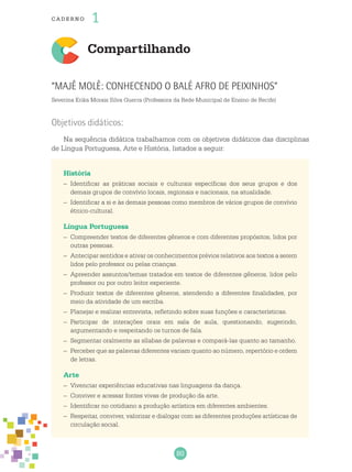 80
cade r no 1
Compartilhando
“Majê Molê: conhecendo o Balé Afro de Peixinhos”
Severina Erika Morais Silva Guerra (Professora da Rede Municipal de Ensino de Recife)
Objetivos didáticos:
Na sequência didática trabalhamos com os objetivos didáticos das disciplinas
de Língua Portuguesa, Arte e História, listados a seguir:
História
–	 Identificar as práticas sociais e culturais específicas dos seus grupos e dos
demais grupos de convívio locais, regionais e nacionais, na atualidade.
–	 Identificar a si e às demais pessoas como membros de vários grupos de convívio
étnico-cultural.
Língua Portuguesa
–	 Compreender textos de diferentes gêneros e com diferentes propósitos, lidos por
outras pessoas.
–	 Antecipar sentidos e ativar os conhecimentos prévios relativos aos textos a serem
lidos pelo professor ou pelas crianças.
–	 Apreender assuntos/temas tratados em textos de diferentes gêneros, lidos pelo
professor ou por outro leitor experiente.
–	 Produzir textos de diferentes gêneros, atendendo a diferentes finalidades, por
meio da atividade de um escriba.
–	 Planejar e realizar entrevista, refletindo sobre suas funções e características.
–	 Participar de interações orais em sala de aula, questionando, sugerindo,
argumentando e respeitando os turnos de fala.
–	 Segmentar oralmente as sílabas de palavras e compará-las quanto ao tamanho.
–	 Perceber que as palavras diferentes variam quanto ao número, repertório e ordem
de letras.
Arte
–	 Vivenciar experiências educativas nas linguagens da dança.
–	 Conviver e acessar fontes vivas de produção da arte.
–	 Identificar no cotidiano a produção artística em diferentes ambientes.
–	 Respeitar, conviver, valorizar e dialogar com as diferentes produções artísticas de
circulação social.
 
