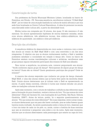 81
Currículo na perspectiva da inclusão e da diversidade:
as diretrizes curriculares nacionais da educação
básica e o ciclo de alfabetização
Caracterização da turma
Sou professora da Escola Municipal Monteiro Lobato, localizada no bairro de
Peixinhos, em Olinda – PE. Para essa sequência, escolhemos conhecer “O Balé Majê
Molê”, por se tratar de uma atuação baseada na cultura de matriz africana e por sua
sede ficar localizada no Centro Cultural Nascedouro. A ideia foi promover na escola
uma discussão sobre cultura afro, a partir da identidade local.
Minha turma era composta por 18 alunos, dos quais 12 são meninos e 6 são
meninas. Os alunos apresentavam hipóteses de escrita bastante variadas, sendo
nove alunos alfabéticos, três alfabéticos iniciais, dois silábico-alfabéticos, dois
silábicos de quantidade, um silábico e dois pré-silábicos.
Descrição das atividades
A sequência didática foi desenvolvida em cinco aulas e culminou com a visita
dos alunos ao ensaio do Balé Majê Molê e com uma entrevista a um dos seus
integrantes. O objetivo era que os alunos conhecessem melhor o Balé e também
pudessem satisfazer a curiosidade em relação à dança afro. Como no bairro de
Peixinhos existem muitas manifestações culturais e artísticas, escolhemos esse
grupo porque alguns estudantes participam dos ensaios do Balé aos sábados.
Para iniciar a sequência, na primeira aula, comecei perguntando aos alunos:
“Vocês conhecem algum grupo de dança? Participavam de algum grupo de dança
no bairro? Quais são os ritmos? Quem geralmente participa dos grupos? Onde se
reúnem?”
A maioria dos alunos respondeu que conhecia um grupo de dança chamado
Majê Molê, e uma das alunas relatou que já havia feito parte da escolinha desse
Balé. Outros alunos destacaram que já tinham visto o Balé se apresentando na
escola. A partir dessa conversa, informei à turma que iríamos estudar um pouco
sobre as tradições culturais do bairro.
Após esse momento, com o intuito de trabalhar a influência das diferentes raças
para a formação do povo brasileiro, realizei a leitura do livro “Por que somos de cores
diferentes” (Texto de Carmem Gil, com ilustrações de Luis Filella. São Paulo: Editora
Girafinha, 200624
). Antes da leitura, porém, fiz o seguinte questionamento aos
alunos: “Por que somos de cores diferentes?” Em suas respostas, entre outras coisas,
os alunos destacaram que era para não haver confusão, pois se todos fossem iguais
haveria muita confusão. Ao serem questionados sobre o tema do livro, disseram que
o livro iria tratar de cada cor de pele; ou, ainda, contar a história de duas meninas
que iam se encontrar e perguntar uma sobre a cor da outra. Após esse momento,
solicitei que os alunos observassem cada personagem que estava na capa do livro.
243
Esse livro faz parte do acervo 3.1 das Obras Complementares do PNLD.
 