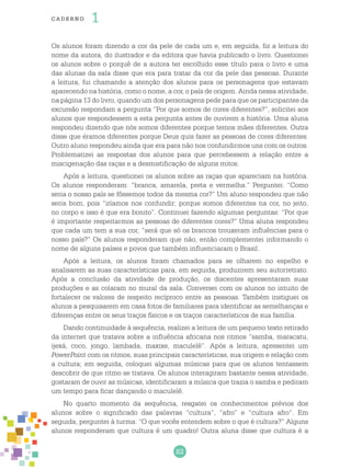82
cade r no 1
Os alunos foram dizendo a cor da pele de cada um e, em seguida, fiz a leitura do
nome da autora, do ilustrador e da editora que havia publicado o livro. Questionei
os alunos sobre o porquê de a autora ter escolhido esse título para o livro e uma
das alunas da sala disse que era para tratar da cor da pele das pessoas. Durante
a leitura, fui chamando a atenção dos alunos para os personagens que estavam
aparecendo na história, como o nome, a cor, o país de origem. Ainda nessa atividade,
na página 13 do livro, quando um dos personagens pede para que os participantes da
excursão respondam a pergunta “Por que somos de cores diferentes?”, solicitei aos
alunos que respondessem a esta pergunta antes de ouvirem a história. Uma aluna
respondeu dizendo que nós somos diferentes porque temos mães diferentes. Outra
disse que éramos diferentes porque Deus quis fazer as pessoas de cores diferentes.
Outro aluno respondeu ainda que era para não nos confundirmos uns com os outros.
Problematizei as respostas dos alunos para que percebessem a relação entre a
miscigenação das raças e a desmistificação de alguns mitos.
Após a leitura, questionei os alunos sobre as raças que apareciam na história.
Os alunos responderam: “branca, amarela, preta e vermelha.” Perguntei: “Como
seria o nosso país se fôssemos todos da mesma cor?” Um aluno respondeu que não
seria bom, pois “iríamos nos confundir; porque somos diferentes na cor, no jeito,
no corpo e isso é que era bonito”. Continuei fazendo algumas perguntas: “Por que
é importante respeitarmos as pessoas de diferentes cores?” Uma aluna respondeu
que cada um tem a sua cor; “será que só os brancos trouxeram influências para o
nosso país?” Os alunos responderam que não, então complementei informando o
nome de alguns países e povos que também influenciaram o Brasil.
Após a leitura, os alunos foram chamados para se olharem no espelho e
analisarem as suas características para, em seguida, produzirem seu autorretrato.
Após a conclusão da atividade de produção, os discentes apresentaram suas
produções e as colaram no mural da sala. Conversei com os alunos no intuito de
fortalecer os valores de respeito recíproco entre as pessoas. Também instiguei os
alunos a pesquisarem em casa fotos de familiares para identificar as semelhanças e
diferenças entre os seus traços físicos e os traços característicos de sua família.
Dando continuidade à sequência, realizei a leitura de um pequeno texto retirado
da internet que tratava sobre a influência africana nos ritmos “samba, maracatu,
ijexá, coco, jongo, lambada, maxixe, maculelê”. Após a leitura, apresentei um
PowerPoint com os ritmos, suas principais características, sua origem e relação com
a cultura; em seguida, coloquei algumas músicas para que os alunos tentassem
descobrir de que ritmo se tratava. Os alunos interagiram bastante nessa atividade,
gostaram de ouvir as músicas, identificaram a música que trazia o samba e pediram
um tempo para ficar dançando o maculelê.
No quarto momento da sequência, resgatei os conhecimentos prévios dos
alunos sobre o significado das palavras “cultura”, “afro” e “cultura afro”. Em
seguida, perguntei à turma: “O que vocês entendem sobre o que é cultura?” Alguns
alunos responderam que cultura é um quadro! Outra aluna disse que cultura é a
 