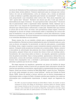 83
Currículo na perspectiva da inclusão e da diversidade:
as diretrizes curriculares nacionais da educação
básica e o ciclo de alfabetização
escultura de Abelardo da Hora (estávamos trabalhando na disciplina de Artes sobre
as obras desse artista plástico). Comecei explicando para as crianças que cultura
tinha a ver com os conhecimentos, a arte, as crenças, a lei, a moral, os costumes
e todos os hábitos e aptidões adquiridos pelo homem em sociedade25
. Continuei a
aula perguntando o que entendiam sobre cultura afro. Uma aluna respondeu que
“afro” queria dizer “africano”. Esclareci aos alunos que afro é tudo que remete à
descendência do negro. Continuei: “E o que significa então ‘cultura afro’?” Os alunos
não se posicionaram sobre o significado dessa expressão. Então, expliquei que a
cultura afro é um conjunto de manifestações culturais relacionadas aos costumes
africanos que influenciaram e influenciam o nosso país. Também falei que vivemos
a cultura afro no dia a dia e, às vezes, nem percebemos nossas origens. Continuei
indagando os alunos se tinham conhecimento sobre a importância da cultura afro
para os brasileiros e em que locais ou atividades a cultura afro influenciou e ainda
influencia os brasileiros. Os alunos lembraram as músicas que havíamos trabalhado
e os conteúdos abordados na aula anterior.
Nesse mesmo dia, fiz um trabalho voltado para a apropriação do sistema de
escritaalfabética.Retomeiosritmostrabalhadosemsalaefuilistandocadaum,junto
com os alunos; em seguida, fui escrevendo, ao lado de cada palavra, a quantidade
de sílabas, letras, vogais e quantas e quais consoantes estavam presentes em cada
palavra. Comparei ainda as palavras iniciadas com a mesma sílaba. Depois, comecei
a brincadeira de adivinhação das palavras dos ritmos trabalhados. Para realizar a
brincadeira, preparei fichas com os nomes dos ritmos e levei um envelope aberto.
Inicialmente, dei umas dicas sobre os ritmos e, em seguida, apresentei a primeira
letra da palavra escondida. Caso a criança pedisse, apresentava a última letra e se,
ainda assim, o aluno não acertasse, mostrava a primeira e a última sílaba. Os alunos
ficaram bem empolgados com a atividade e participaram ativamente, querendo
adivinhar a palavra que era do seu colega.
Na etapa seguinte da sequência, apresentei um pouco da história da dança
afro para as crianças, realizei a leitura de um pequeno texto informativo retirado da
internet que apresenta a sua história, significação e a representação dos seus passos.
Depois, contei aos alunos a história do Balé Majê Molê, a partir do livro “Peixinhos,
um rio por onde navegam um povo e suas histórias”, escrito por Zuleide de Paula
(Paula, 2009). Antes de realizar a leitura, solicitei que os alunos comparassem as
informações sobre a origem do Balé e ficassem atentos para registrar nos cadernos
informações que considerassem importantes. A seguir, segue um fragmento do
livro:
Em 1997, um grupo de pessoas liderado por Glória Maria e Gilson, seu marido, na época
integrante do grupo Arte Negra de Pernambuco, promovia festas em diversos lugares
para crianças carentes no dia 12 de outubro. Glória pensou e falou para o marido: “Gilson!
Este ano, como a festinha vai ser no bairro de Água Fria, vamos fazê-la o dia todo, vamos
inventar outra coisa além do quebra-panela e as corridas de saco e ovo na colher?” Ele
25
Site: <http://www.significados.com.br/cultura>. Acessado em 08/09/2014.
 