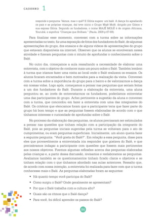 84
cade r no 1
responde e pergunta: Vamos, mas o quê? E Glória sugere: um balé. A dança foi agradando
os pais e as próprias crianças, daí teve início o Grupo Majê Molê, dirigido por Gilson e
sua esposa Glória. Segundo os fundadores, o nome MAJÊ MOLÊ é de origem Africana,
Yourubá, e significa “Crianças que Brilham.” (Paula, 2009 p.67-69).
Para finalizar esse momento, conversei com a turma sobre as informações
apresentadas notexto,fizumaexposiçãodefotosdosfundadores doBalé,dealgumas
apresentações do grupo, dos ensaios e de alguns vídeos de apresentações do grupo
que estavam disponíveis na internet. Observei que os alunos se envolveram nessa
atividade e fizeram perguntas com o intuito de aprofundar o conhecimento sobre o
Balé.
No outro dia, começamos a aula ressaltando a necessidade de elaborar uma
entrevista, com o objetivo de conhecer mais um pouco sobre o Balé. Também lembrei
à turma que iríamos fazer uma visita ao local onde o Balé realizava os ensaios. Os
alunos ficaram encantados e bem motivados para a realização da visita. Conversei
com a turma sobre a importância do grupo para o bairro e de valorizarmos a dança
em nossas vidas. Logo após, começamos a pensar nas perguntas que seriam feitas
a um dos fundadores do Balé. Durante a elaboração da entrevista, uma aluna
perguntou se, ao invés de entrevistarmos os fundadores, poderíamos entrevistar
uma das participantes do grupo. Achei pertinente a sugestão da aluna e conversei
com a turma, que concordou em fazer a entrevista com uma das integrantes do
Balé. Os critérios que elencamos foram que a participante teria que fazer parte do
grupo há bom tempo e que as perguntas fossem elaboradas de acordo com o que
tínhamos interesse e curiosidade de aprofundar sobre o Balé.
No processo da elaboração das perguntas, os alunos precisaram ser estimulados
a pensar nas questões que tinham relação com a participação da integrante do
Balé, pois as perguntas iniciais sugeridas pela turma se voltavam para o ato de
cumprimentar, ou eram perguntas superficiais. Inicialmente, um aluno queria fazer
a seguinte pergunta: “Você gosta do Balé?”. Em relação a essa pergunta, disse para
eles que provavelmente a entrevistada iria responder que gostava do Balé, e que
precisávamos indagar a participante com questões que fossem mais pertinentes
aos nossos objetivos. Fizemos algumas reflexões acerca das perguntas elaboradas
pelas crianças e, a partir dessa discussão, revisamos e reelaboramos as perguntas.
Avaliamos também se os questionamentos tinham ficado claros e objetivos e se
tinham relação com o que tínhamos abordado nas aulas anteriores. Ressalto que,
de acordo com nossa intenção, a entrevista foi realizada para fazer com que a turma
conhecesse mais o Balé. As perguntas elaboradas foram as seguintes:
Há quanto tempo você participa do Balé?•	
Como surgiu o Balé? Onde geralmente se apresentam?•	
Por que o Balé trabalha com a cultura afro?•	
Quais são os ritmos que o Balé dança?•	
Para você, foi difícil aprender os passos do Balé?•	
 