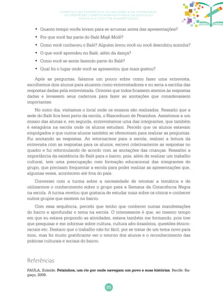 85
Currículo na perspectiva da inclusão e da diversidade:
as diretrizes curriculares nacionais da educação
básica e o ciclo de alfabetização
Quanto tempo vocês levam para se arrumar antes das apresentações?•	
Por que você faz parte do Balé Majê Molê?•	
Como você conheceu o Balé? Alguém levou você ou você descobriu sozinha?•	
O que você aprendeu no Balé, além da dança?•	
Como você se sente fazendo parte do Balé?•	
Qual foi o lugar onde você se apresentou que mais gostou?•	
Após as perguntas, falamos um pouco sobre como fazer uma entrevista,
escolhemos dois alunos para atuarem como entrevistadores e eu seria a escriba das
respostas dadas pela entrevistada. Orientei que todos ficassem atentos às respostas
dadas e levassem seus cadernos para fazer as anotações que considerassem
importantes.
No outro dia, visitamos o local onde os ensaios são realizados. Ressalto que a
sede do Balé fica bem perto da escola, o Nascedouro de Peixinhos. Assistimos a um
ensaio das alunas e, em seguida, entrevistamos uma das integrantes, que também
é estagiária na escola onde os alunos estudam. Percebi que os alunos estavam
empolgados e que outros alunos também se ofereceram para realizar as perguntas.
Fui anotando as respostas. Ao retornarmos para a escola, realizei a leitura da
entrevista com as respostas para os alunos, escrevi coletivamente as respostas no
quadro e fui reformulando de acordo com as anotações das crianças. Ressaltei a
importância da existência do Balé para o bairro, pois, além de realizar um trabalho
cultural, tem uma preocupação com formação educacional das integrantes do
grupo, que precisam frequentar a escola para poder realizar as apresentações que,
algumas vezes, acontecem até fora do país.
Conversei com a turma sobre a necessidade de retomar a temática e de
utilizarmos o conhecimento sobre o grupo para a Semana da Consciência Negra
na escola. A turma revelou que gostaria de estudar mais sobre os ritmos e conhecer
outros grupos que existem no bairro.
Com essa sequência, percebi que tenho que conhecer outras manifestações
do bairro e aprofundar o tema na escola. O interessante é que, ao mesmo tempo
em que eu estava propondo as atividades, estava também me formando, pois tive
que pesquisar e me informar sobre cultura, cultura afro-brasileira, questões étnico-
raciais etc. Destaco que o trabalho não foi fácil, por se tratar de um tema novo para
mim, mas foi muito gratificante ver o retorno dos alunos e o reconhecimento das
práticas culturais e sociais do bairro.
Referências
Paula, Zuleide. Peixinhos, um rio por onde navegam um povo e suas histórias. Recife: Ba-
gaço, 2009.
 