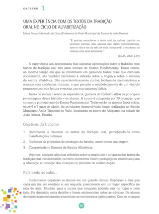 86
cade r no 1
Uma Experiência com os textos da tradição
oral no Ciclo de Alfabetização
Maria Sonaly Machado de Lima (Professora da Rede Municipal de Ensino de João Pessoa)
“É preciso reconhecer o texto oral da cultura popular no
universo escolar, não apenas nas datas comemorativas,
mas no dia a dia da sala de aula, integrando o cotidiano da
criança com seus familiares.”
(LIMA, 2008, p.87)
A experiência ora apresentada traz algumas apreciações sobre o trabalho com
textos da tradição oral nos anos iniciais do Ensino Fundamental. Esses textos,
ao mesmo tempo em que se constituem em genuínos textos orais que circulam
socialmente, são também favoráveis à reflexão sobre a língua e sobre o sistema
de escrita alfabética. São caracteristicamente curtos, facilmente memorizáveis e
sonoros com cadências rítmicas, o que permite o estabelecimento de um vínculo
prazeroso com sua leitura e escrita, por sua natureza lúdica.
Antes de iniciar o relato de experiência, gostaria de contextualizar os principais
personagens dessa história – os alunos. A turma é composta por 20 crianças, que
cursam o primeiro ano do Ensino Fundamental. Todas estão na mesma faixa etária,
entre 6 e 7 anos de idade. As atividades desenvolvidas foram realizadas na Escola
Municipal Anita Trigueiro do Valle, localizada no bairro do Altiplano, na cidade de
João Pessoa, Paraíba.
Objetivos do trabalho
1.	 Reconhecer e valorizar os textos da tradição oral, percebendo-os como
manifestações culturais.
2.	 Conhecer os processos de produção da farinha, assim como sua origem.
3.	 Compreender o Sistema de Escrita Alfabética.
Vejamos, a seguir, algumas reflexões sobre a amplitude e a riqueza dos textos da
tradição oral, considerando-os como elementos lúdico-pedagógicos essenciais para
a educação e iniciação das crianças no processo de alfabetização.
Relatando as aulas...
Inicialmente organizei os alunos em um grande círculo. Expliquei a eles que
cada um iria ser vendado e, em seguida, posicionado em um lugar específico na
sala de aula. Elucidei para a turma que ninguém poderia sair do lugar e nem
falar. Foi discutido cada detalhe e foram esclarecidas todas as dúvidas. Os alunos
demonstraram entusiasmo e sentiram-se motivados a participarem. Com as crianças
 
