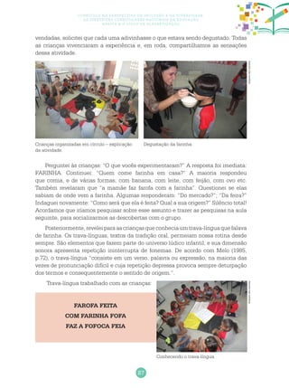87
Currículo na perspectiva da inclusão e da diversidade:
as diretrizes curriculares nacionais da educação
básica e o ciclo de alfabetização
vendadas, solicitei que cada uma adivinhasse o que estava sendo degustado. Todas
as crianças vivenciaram a experiência e, em roda, compartilhamos as sensações
dessa atividade.
Crianças organizadas em círculo – explicação
da atividade.
Degustação da farinha.
Arquivodosautores
Perguntei às crianças: “O que vocês experimentaram?” A resposta foi imediata:
FARINHA. Continuei: “Quem come farinha em casa?” A maioria respondeu
que comia, e de várias formas, com banana, com leite, com feijão, com ovo etc.
Também revelaram que “a mamãe faz farofa com a farinha”. Questionei se elas
sabiam de onde vem a farinha. Algumas responderam: “Do mercado?”; “Da feira?”
Indaguei novamente: “Como será que ela é feita? Qual a sua origem?” Silêncio total!
Acordamos que iríamos pesquisar sobre esse assunto e trazer as pesquisas na aula
seguinte, para socializarmos as descobertas com o grupo.
Posteriormente, revelei para as crianças que conhecia um trava-língua que falava
de farinha. Os trava-línguas, textos da tradição oral, permeiam nossa rotina desde
sempre. São elementos que fazem parte do universo lúdico infantil, e sua dimensão
sonora apresenta repetição ininterrupta de fonemas. De acordo com Melo (1985,
p.72), o trava-língua “consiste em um verso, palavra ou expressão, na maioria das
vezes de pronunciação difícil e cuja repetição depressa provoca sempre deturpação
dos termos e consequentemente o sentido de origem.”.
Trava-língua trabalhado com as crianças:
FAROFA FEITA
COM FARINHA FOFA
FAZ A FOFOCA FEIA
Conhecendo o trava-língua.
Arquivodosautores
 