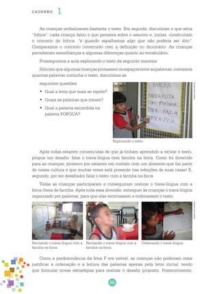88
cade r no 1
As crianças verbalizaram bastante o texto. Em seguida, discutiram o que seria
“fofoca”: cada criança falou o que pensava sobre o assunto e, juntas, construíram
o conceito de fofoca: “é quando espalhamos algo que não poderia ser dito”.
Comparamos o conceito construído com a definição no dicionário. As crianças
perceberam semelhanças e algumas diferenças quanto ao vocabulário.
Prosseguimos a aula explorando o texto da seguinte maneira:
Solicitei que algumas crianças pintassem os espaços entre as palavras; contamos
quantas palavras continha o texto; discutimos as
seguintes questões:
Qual a letra que mais se repete?•	
Quais as palavras que rimam?•	
Qual a palavra escondida na•	
palavra FOFOCA?
Após todas estarem convencidas de que já tinham aprendido a recitar o texto,
propus um desafio: falar o trava-língua com farinha na boca. Como foi divertido
para as crianças, primeiro por estarem em contato com um alimento que faz parte
de nossa cultura e que muitas vezes está presente nas refeições de suas casas! E,
segundo, por ser desafiador falar o texto com a farinha na boca.
Todas as crianças participaram e conseguiram oralizar o trava-língua com a
boca cheia de farinha. Após toda essa diversão, entreguei às crianças o trava-língua
organizado por palavras, para que elas recortassem e ordenassem o texto.
Como a predominância da letra F era visível, as crianças não poderiam mais
justificar a ordenação e a leitura das palavras apenas pela letra inicial, tendo
que formular novas estratégias para realizar o desafio proposto. Posteriormente,
Recitando o trava-língua com a
farinha na boca.
Recitando o trava-língua com a
farinha na boca.
Ordenando o trava-língua.
Explorando o texto.
ArquivodosautoresArquivodosautores
 