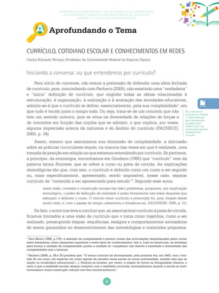 9
Currículo na perspectiva da inclusão e da diversidade:
as diretrizes curriculares nacionais da educação
básica e o ciclo de alfabetização
Aprofundando o Tema
Currículo, cotidiano escolar e conhecimentos em redes
Carlos Eduardo Ferraço (Professor da Universidade Federal do Espírito Santo)
Iniciando a conversa: ou que entendemos por currículo?
Para início de conversa, não temos a pretensão de defender uma ideia fechada
de currículo, pois, concordando com Pacheco (2005), não existindo uma “verdadeira”
e “única” definição de currículo, que englobe todas as ideias relacionadas à
estruturação, à organização, à realização e à avaliação das atividades educativas,
admitir-se-á que o currículo se define, essencialmente, pela sua complexidade1
, em
que tudo é tecido junto o tempo todo. Ou seja, trata-se de um conceito que não
tem um sentido unívoco, pois se situa na diversidade de relações de forças e
de conceitos em função das noções que se adotam, o que implica, por vezes,
alguma imprecisão acerca da natureza e do âmbito do currículo (PACHECO,
2005, p. 34).
Assim, mesmo que assumamos sua dimensão de complexidade, a discussão
sobre as práticas curriculares requer, na maioria das vezes em que é realizada, uma
tomadadeposiçãoemrelaçãoaoqueestamosentendendoporcurrículo.Separtimos,
a princípio, da etimologia, encontramos em Goodson (1995) que “currículo” vem da
palavra latina Scurrere, que se refere a curso ou pista de corrida. As implicações
etimológicas são que, com isso, o currículo é definido como um curso a ser seguido
ou, mais especificamente, apresentado, sendo impossível, nesse caso, separar
currículo de “conteúdo a ser apresentado para estudo”2
.Segundo esse autor,
nesta visão, contexto e construção sociais não [são] problemas, porquanto, por implicação
etimológica, o poder de definição da realidade é posto firmemente nas mãos daqueles que
esboçam e definem o curso. O vínculo entre currículo e prescrição foi, pois, forjado desde
muito cedo, e, com o passar do tempo, sobreviveu e fortaleceu-se. (GOODSON, 1995, p. 31)
Defato,oautornoslevaaconcluirque,aoassociarmoscurrículoàpistadecorrida,
ficamos limitados a uma visão de currículo que o toma como trajetória, curso a ser
realizado, pressupondo etapas, sequências, estágios e comportamentos necessários
de serem garantidos no desenvolvimento das metodologias e conteúdos propostos.
1
Para Morin (1996, p.176), a ambição da complexidade é prestar contas das articulações despedaçadas pelos cortes
entre disciplinas, entre categorias cognitivas e entre tipos de conhecimentos. Isto é, tudo se entrecruza, se entrelaça
para formar a unidade da complexidade; porém a unidade do ‘complexus’ não destrói a variedade e diversidade das
complexidades que o teceram.
2
Pacheco (2005, p. 29 e 35) pondera que: “O termo currículo foi dicionarizado, pela primeira vez, em 1663, com o sen-
tido de um curso, em especial um curso regular de estudos numa escola ou numa universidade, sentido este que se
impõe no vocabulário educacional [...]. Embora se localize, por vezes, a origem do termo na Antiguidade clássica, o
certo é que a realidade escolar sempre coexistiu com a realidade curricular, principalmente quando a escola se insti-
tucionalizou numa construção cultural com fins socioeconômicos.”
Nos cadernos da
formação da Unidade
1 / Pacto Nacional
pela Alfabetização
na Idade Certa
(PNAIC) 2013, são
introduzidas algumas
reflexões sobre
currículo.
 