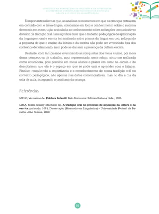 91
Currículo na perspectiva da inclusão e da diversidade:
as diretrizes curriculares nacionais da educação
básica e o ciclo de alfabetização
Referências
MELO, Veríssimo de. Folclore Infantil. Belo Horizonte: Editora Italiana Ltda., 1985.
LIMA, Maria Sonaly Machado de. A tradição oral no processo de aquisição da leitura e da
escrita: parlenda. 108 f. Dissertação (Mestrado em Linguística) – Universidade Federal da Pa-
raíba. João Pessoa, 2008.
É importante salientar que, ao analisar os momentos em que as crianças entravam
em contado com o trava-língua, colocamos em foco o conhecimento sobre o sistema
de escrita em construção articulada ao conhecimento sobre as funções comunicativas
do texto da tradição oral. Isso significa dizer que o trabalho pedagógico de apropriação
da linguagem oral e escrita foi analisado sob o prisma da língua em uso, reforçando
a proposta de que o ensino da leitura e da escrita não pode ser vivenciado fora dos
contextos de letramento, nem pode se dar sem a presença da cultura escrita.
Destarte, com tantos anos vivenciando as conquistas dos meus alunos, por meio
dessa perspectiva de trabalho, aqui representada neste relato, sinto-me realizada
como educadora, pois percebo em meus alunos o prazer em estar na escola e de
descobrirem que ela é o espaço em que se pode unir o aprender com o brincar.
Finalizo ressaltando a importância e o reconhecimento de nossa tradição oral no
contexto pedagógico, não apenas nas datas comemorativas, mas no dia a dia da
sala de aula, integrando o cotidiano da criança.
 