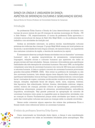 92
cade r no 1
Dança da língua e linguagem da dança:
aspectos de diferenças culturais e semelhanças sociais
Samuel Rocha de Oliveira (Professor da Universidade Estadual de Campinas)
Introdução
As professoras Érika Guerra e Sonaly de Lima desenvolveram atividades com
turmas de pouco menos do que 20 crianças de escolas municipais de Olinda – PE
e João Pessoa – PB, respectivamente. A turma da professora Érika aproveitou o
contexto sociocultural de dança do Balé Afro Majê Molê, e a da professora Sonaly
trabalhou com atividades da tradição oral.
Ambas as atividades valorizam, na prática escolar, manifestações culturais
próximas às vivências das crianças: O grupo Majê Molê ensaia em local próximo ao
da escola, e as atividades de trava-língua utilizam, de maneira lúdica, um ingrediente
dos costumes culinários da região, a farinha de mandioca (ou aipim).
Éinteressanteobservararelaçãodessasatividadescomoschamados“universais
humanos”, isto é, aquelas características de pensamento, comportamento,
linguagem, relações sociais e culturais humanos que aparecem em todos os
grupos sociais até hoje estudados. Danças, músicas e brincadeiras para aperfeiçoar
habilidades são três exemplos de universais humanos. Nos anos 1990, os etnógrafos
compilaram uma lista de universais humanos com cerca de 300 itens para entender
a natureza humana. A lista e o próprio conceito de universais humanos provocaram
grandes discussões (PINKER, 2004). Sem entrar na polêmica de validação ou não
dos universais humanos, listo abaixo alguns itens daquela lista: brincadeira (para
aperfeiçoar habilidades); brincar de fingir; brinquedos (objetos lúdicos); comunicação
facial; contrastes de vogais; contrates vocálicos/não vocálicos em fonemas; cultura,
danças, emoções, expressão facial (de alegria, medo, raiva, surpresa, tristeza);
fala figurativa; fala infantilizada; folclore; fonema; identidades coletivas; mágica;
medos; música (de criança); períodos críticos de aprendizagem; poesia/retórica;
preferências alimentares; preparo de alimentos; provérbios/ditados; redundância
linguística; socialização. Vejo grande potencial na apropriação do conceito de
universais humanos como guias ou sugestões para se desenvolver atividades com
as crianças no Ensino Fundamental porque serão atividades que fazem ou farão
parte das construções culturais nas quais as crianças estão ou estarão envolvidas.
Vamos então comentar alguns aspectos dos relatos das professoras Érica e
Sonaly tendo como referencial teórico os universais humanos.
O relato da professora Severina Érika Guerra
Como mencionado na Introdução deste tópico, a dança é uma manifestação
cultural que aparece em todas as sociedades estudadas pelos antropólogos. Não
 