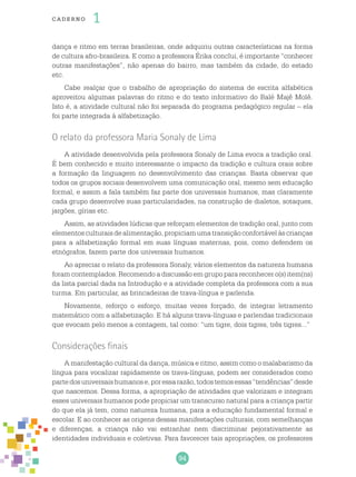 94
cade r no 1
dança e ritmo em terras brasileiras, onde adquiriu outras características na forma
de cultura afro-brasileira. E como a professora Érika conclui, é importante “conhecer
outras manifestações”, não apenas do bairro, mas também da cidade, do estado
etc.
Cabe realçar que o trabalho de apropriação do sistema de escrita alfabética
aproveitou algumas palavras do ritmo e do texto informativo do Balé Majê Molê.
Isto é, a atividade cultural não foi separada do programa pedagógico regular – ela
foi parte integrada à alfabetização.
O relato da professora Maria Sonaly de Lima
A atividade desenvolvida pela professora Sonaly de Lima evoca a tradição oral.
É bem conhecido e muito interessante o impacto da tradição e cultura orais sobre
a formação da linguagem no desenvolvimento das crianças. Basta observar que
todos os grupos sociais desenvolvem uma comunicação oral, mesmo sem educação
formal, e assim a fala também faz parte dos universais humanos, mas claramente
cada grupo desenvolve suas particularidades, na construção de dialetos, sotaques,
jargões, gírias etc.
Assim, as atividades lúdicas que reforçam elementos de tradição oral, junto com
elementosculturaisdealimentação,propiciamumatransiçãoconfortávelàscrianças
para a alfabetização formal em suas línguas maternas, pois, como defendem os
etnógrafos, fazem parte dos universais humanos.
Ao apreciar o relato da professora Sonaly, vários elementos da natureza humana
foram contemplados. Recomendo a discussão em grupo para reconhecer o(s) item(ns)
da lista parcial dada na Introdução e a atividade completa da professora com a sua
turma. Em particular, as brincadeiras de trava-língua e parlenda.
Novamente, reforço o esforço, muitas vezes forçado, de integrar letramento
matemático com a alfabetização. E há alguns trava-línguas e parlendas tradicionais
que evocam pelo menos a contagem, tal como: “um tigre, dois tigres, três tigres...”
Considerações finais
A manifestação cultural da dança, música e ritmo, assim como o malabarismo da
língua para vocalizar rapidamente os trava-línguas, podem ser considerados como
partedosuniversaishumanose,poressarazão,todostemosessas“tendências”desde
que nascemos. Dessa forma, a apropriação de atividades que valorizam e integram
esses universais humanos pode propiciar um transcurso natural para a criança partir
do que ela já tem, como natureza humana, para a educação fundamental formal e
escolar. E ao conhecer as origens dessas manifestações culturais, com semelhanças
e diferenças, a criança não vai estranhar nem discriminar pejorativamente as
identidades individuais e coletivas. Para favorecer tais apropriações, os professores
 