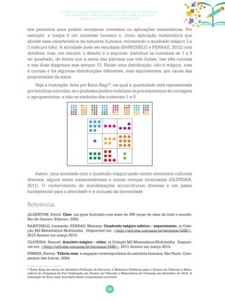 95
Currículo na perspectiva da inclusão e da diversidade:
as diretrizes curriculares nacionais da educação
básica e o ciclo de alfabetização
dos primeiros anos podem incorporar contextos ou aplicações matemáticas. Por
exemplo: a magia é um universal humano e, como aplicação matemática que
aborde essa característica da natureza humana, recomendo o quadrado mágico 3 x
3 (três por três). A atividade pode ser estudada (BARICHELO e FERRAZ, 2012) com
detalhes, mas, em resumo, o desafio é o seguinte: distribuir os numerais de 1 a 9
no quadrado, de forma que a soma das parcelas nas três linhas, nas três colunas
e nas duas diagonais seja sempre 15. Existe uma distribuição, não é mágica, mas
é curiosa e há algumas distribuições diferentes, mas equivalentes, por causa das
propriedades da soma.
Veja a ilustração, feita por Karin Kagi26
, na qual a quantidade está representada
por bolinhas coloridas, se o professor preferir enfatizar os procedimentos de contagem
e agrupamentos, e não os símbolos dos numerais 1 a 9.
Assim, uma atividade com o quadrado mágico pode conter elementos culturais
diversos, alguns mitos transcendentais e outras crenças localizadas (OLIVEIRA,
2011). O conhecimento de manifestações socioculturais diversas é um passo
fundamental para a alteridade e a inclusão da diversidade.
26
Karin Kagi era aluna da disciplina Produção de Recursos e Materiais Didáticos para o Ensino de Ciências e Mate-
mática do Programa de Pós Graduação em Ensino de Ciências e Matemática da Unicamp em Setembro de 2014. A
ilustração foi feita como atividade desse componente curricular.
Referências
ALDERTON, David. Cães: um guia ilustrado com mais de 300 raças de cães de todo o mundo.
Rio de Janeiro: Ediouro, 2002.
BARICHELO, Leonardo, FERRAZ, Mariana. Quadrado mágico aditivo – experimento, in Cole-
ção M3 Matemática Multimídia. Disponível em: <http://m3.ime.unicamp.br/recursos/1028>,
2012 Acesso em março 2015.
OLIVEIRA, Samuel. Amuleto mágico – vídeo, in Coleção M3 Matemática Multimídia. Disponí-
vel em: <http://m3.ime.unicamp.br/recursos/1049>, 2011 Acesso em março 2015.
PINKER, Steven. Tábula rasa: a negação contemporânea da natureza humana. São Paulo: Com-
panhia das Letras, 2004.
 