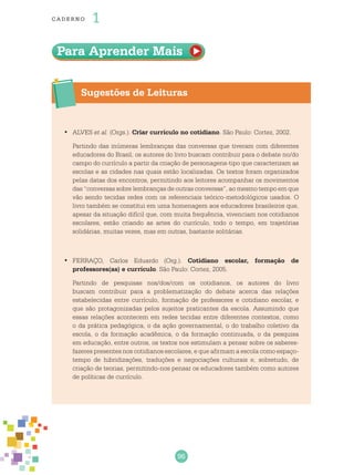 96
cade r no 1
Para Aprender Mais
Sugestões de Leituras
	ALVES•	 et al. (Orgs.). Criar currículo no cotidiano. São Paulo: Cortez, 2002.
Partindo das inúmeras lembranças das conversas que tiveram com diferentes
educadores do Brasil, os autores do livro buscam contribuir para o debate no/do
campo do currículo a partir da criação de personagens-tipo que caracterizam as
escolas e as cidades nas quais estão localizadas. Os textos foram organizados
pelas datas dos encontros, permitindo aos leitores acompanhar os movimentos
das “conversas sobre lembranças de outras conversas”, ao mesmo tempo em que
vão sendo tecidas redes com os referenciais teórico-metodológicos usados. O
livro também se constitui em uma homenagem aos educadores brasileiros que,
apesar da situação difícil que, com muita frequência, vivenciam nos cotidianos
escolares, estão criando as artes do currículo, todo o tempo, em trajetórias
solidárias, muitas vezes, mas em outras, bastante solitárias.
	FERRAÇO, Carlos Eduardo (Org.).•	 Cotidiano escolar, formação de
professores(as) e currículo. São Paulo: Cortez, 2005.
Partindo de pesquisas nos/dos/com os cotidianos, os autores do livro
buscam contribuir para a problematização do debate acerca das relações
estabelecidas entre currículo, formação de professores e cotidiano escolar, e
que são protagonizadas pelos sujeitos praticantes da escola. Assumindo que
essas relações acontecem em redes tecidas entre diferentes contextos, como
o da prática pedagógica, o da ação governamental, o do trabalho coletivo da
escola, o da formação acadêmica, o da formação continuada, o da pesquisa
em educação, entre outros, os textos nos estimulam a pensar sobre os saberes-
fazeres presentes nos cotidianos escolares, e que afirmam a escola como espaço-
tempo de hibridizações, traduções e negociações culturais e, sobretudo, de
criação de teorias, permitindo-nos pensar os educadores também como autores
de políticas de currículo.
 