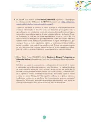 97
Currículo na perspectiva da inclusão e da diversidade:
as diretrizes curriculares nacionais da educação
básica e o ciclo de alfabetização
	OLIVEIRA, Inês Barbosa de.•	 Currículos praticados: regulação e emancipação
no cotidiano escolar. 26.a
Reunião da ANPED. Disponível em: <http://26reuniao.
anped.org.br/trabalhos/inesbarbosadeoliveira.pdf>.
A partir de resultados de pesquisa, a autora do artigo se propõe a problematizar
questões relacionadas à maneira como os docentes, preocupados com a
aprendizagem dos estudantes, atuam no cotidiano, buscando elementos para
desenvolver suas práticas a partir de suas redes de saberes e de fazeres. Trata-
se de discutir as relações de tensão estabelecidas entre as prescrições dos
currículos oficiais e as práticas que os professores tecem mediante o cotidiano
escolar. Dessa forma, destaca as possibilidades de ações emancipatórias que
emergem frente às forças reguladoras e como as práticas curriculares também
podem contribuir para controle da relação social. O texto faz uma provocação
ao leitor, incitando-o a um olhar diferenciado sobre as discussões curriculares,
práticas curriculares e usos de táticas emancipatórias no cotidiano escolar.
	LEAL, Telma Ferraz; SUASSUNA, Lívia.•	 Ensino da Língua Portuguesa na
Educação Básica: reflexões sobre o currículo. Belo Horizonte: Editora Autêntica,
2014.
Este livro traz textos de pesquisadores e professores de diversos níveis de ensino
e instituições, que se debruçaram sobre o tema do currícu¬lo, explorando várias
de suas dimensões e relações com o ensino, a aprendizagem e a avaliação. Os
estudos foram agrupados em três grandes blocos. No primeiro, problematizam-
se os objetos de ensino, buscando-se responder à per¬gunta: o que se ensina
quando se ensina Português? No segundo, enfatiza-se a prática docente,
tendo como perspectiva a relevância dos conhecimentos a serem ensinados/
aprendidos. No terceiro, as temáticas anteriores são mantidas, mas a elas se
acresce um tratamento mais aprofundado das práticas avaliativas.
 
