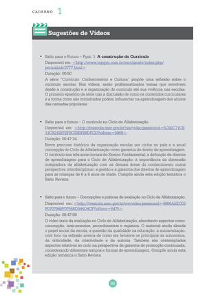 98
cade r no 1
Sugestões de Vídeos
Salto para o Futuro – Pgm. 1:•	 A construção do Currículo
Disponível em: <http://www.topgyn.com.br/escolanatv/index.php/
permalink/3777.html>.
Duração: 00:50
A série “Currículo: Conhecimento e Cultura” propõe uma reflexão sobre o
currículo escolar. Nos vídeos, serão problematizados temas que envolvem
desde a construção e a organização do currículo até sua vivência nas escolas.
O primeiro episódio da série traz a discussão de como os conteúdos curriculares
e a forma como são ministrados podem influenciar na aprendizagem dos alunos
das camadas populares.
Salto para o futuro – O currículo no Ciclo de Alfabetização•	
Disponível em: <http://tvescola.mec.gov.br/tve/video;jsessionid=5C92C71CE
13C9243872F9C09BF89DFCD?idItem=5969>.
Duração: 00:47:34
Breve percurso histórico da organização escolar por ciclos no país e a atual
concepção do Ciclo de Alfabetização como garantia do direito de aprendizagem.
O currículo nos três anos iniciais do Ensino Fundamental; a definição de direitos
de aprendizagem para o Ciclo de Alfabetização; a importância da dimensão
integradora da alfabetização com as demais áreas do conhecimento numa
perspectiva interdisciplinar; a gestão e a garantia dos direitos de aprendizagem
para as crianças de 6 a 8 anos de idade. Compõe ainda esta edição temática o
Salto Revista.
Salto para o futuro – Concepções e práticas de avaliação no Ciclo de Alfabetização.•	
Disponível em: <http://tvescola.mec.gov.br/tve/video;jsessionid=4966A5EC03
F0707948F07568D344D4CF?idItem=6475>.
Duração: 00:47:08
O vídeo trata da avaliação no Ciclo de Alfabetização, abordando aspectos como:
concepção, instrumentos, procedimentos e registros. O material ainda aborda
o papel social da escola, a questão da qualidade na educação, a autoavaliação,
com foco na reflexão acerca de como ela favorece os princípios da autonomia,
da criticidade, da criatividade e da autoria. Também são contemplados
aspectos relativos ao ciclo na perspectiva de garantia de promoção continuada,
considerando diferentes tempos e formas de aprendizagem. Compõe ainda esta
edição temática o Salto Revista.
 