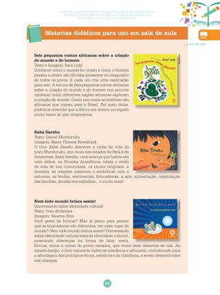 99
Currículo na perspectiva da inclusão e da diversidade:
as diretrizes curriculares nacionais da educação
básica e o ciclo de alfabetização
Materias didáticos para uso em sala de aula
Seis pequenos contos africanos sobre a criação
do mundo e do homem
Texto e Imagem: Raul Lody
Conhecer como o mundo foi criado e como o homem
passou a existir são dúvidas presentes no imaginário
de todos os povos. E cada um cria uma explicação
para isso. A leitura de Seis pequenos contos africanos
sobre a criação do mundo e do homem nos permite
conhecer como diferentes nações africanas explicam
a criação do mundo. Quem nos conta as histórias são
africanos que vieram para o Brasil. Por meio deles,
podemos entender que a África nos deixou um legado
muito maior do que imaginamos.
ReproduçãoReproduçãoReprodução
Nem todo mundo brinca assim!
Conversando sobre identidade cultural
Texto: Ivan Alcântara
Imagem: Newton Foot
Você gosta de brincar? Mas já parou para pensar
que as brincadeiras são diferentes, em cada lugar do
mundo? Nem todo mundo brinca assim! Conversando
sobre identidade cultural trata da identidade cultural,
mostrando diferenças na forma de falar, vestir,
brincar, morar e comer de povos variados, que vivem bem distantes de nós. Ao
mesmo tempo, o livro transmite lições de tolerância e altruísmo, contribuindo para
a abordagem dos princípios éticos, estéticos e de cidadania, a serem desenvolvidos
nas crianças.
Kabá Darebu
Texto: Daniel Munduruku
Imagem: Marie Therese Kowalczyk
O livro Kabá Darebu descreve o modo de vida do
povo Munduruku, que mora nos estados do Pará e do
Amazonas. Kaká Darebu, uma criança que habita em
uma aldeia, na Floresta Amazônica, relata o modo
de vida de sua comunidade, os rituais religiosos, a
moradia, as relações materiais e simbólicas com a
natureza, as lendas, vestimentas, brincadeiras, a arte, alimentação, organização
das famílias, divisão dos trabalhos... e muito mais!
Acervo PBE, 2009.
 