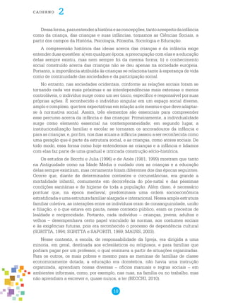 10
cade r n o 2
Dessaforma,paraentenderahistóriaeasconcepções,tantoarespeitodainfância
como da criança, das crianças e suas infâncias, tomamos as Ciências Sociais, a
partir dos campos da História, Psicologia, Filosofia, Sociologia e Educação.
A compreensão histórica das ideias acerca das crianças e da infância exige
entender duas questões: a) em qualquer época, a preocupação com elas e a educação
delas sempre existiu, mas nem sempre foi da mesma forma; b) o conhecimento
social construído acerca das crianças não se deu apenas na sociedade europeia.
Portanto, a importância atribuída às crianças se relaciona tanto à esperança de vida
como de continuidade das sociedades e da participação social.
No entanto, nas sociedades ocidentais, conforme as relações sociais foram se
tornando cada vez mais próximas e as interdependências mais extensas e menos
controláveis, o indivíduo surge como um ser único, específico e responsável por suas
próprias ações. É reconhecido o indivíduo singular em um espaço social diverso,
amplo e complexo, que tem expectativas em relação a ele mesmo e que deve adaptar-
se à normativa social. Assim, três elementos são essenciais para compreender
esse percurso acerca da infância e das crianças: Primeiramente, a individualidade
surge como elemento essencial na contemporaneidade; em segundo lugar, a
institucionalização familiar e escolar se tornaram os ancoradouros da infância e
para as crianças; e, por fim, nos dias atuais a infância passou a ser reconhecida como
uma geração que é parte da estrutura social, e as crianças, como atores sociais. De
todo modo, essa forma como hoje entendemos as crianças e a infância e lidamos
com elas faz parte de uma gradual e intricada construção sócio-histórica.
Os estudos de Becchi e Julia (1996) e de Ariès (1981, 1999) mostram que tanto
na Antiguidade como na Idade Média o cuidado com as crianças e a educação
delas sempre existiram, mas certamente foram diferentes dos das épocas seguintes.
Ocorre que, diante de determinados contextos e circunstâncias, era grande a
mortalidade infantil, comumente em decorrência do pós-natal e das péssimas
condições sanitárias e de higiene de toda a população. Além disso, é necessário
pontuar que, na época medieval, predominava uma ordem socioeconômica
estratificada e uma estrutura familiar alargada e interacional. Nessa ampla estrutura
familiar coletiva, as interações entre os indivíduos eram de consanguinidade, união
e filiação, e o que estava em pauta, nesse contexto público, eram os preceitos de
lealdade e reciprocidade. Portanto, cada indivíduo – crianças, jovens, adultos e
velhos – desempenhava certo papel vinculado às normas, aos costumes sociais
e às exigências futuras, pois era reconhecido o processo de dependência cultural
(SGRITTA, 1994; SGRITTA e SAPORITI, 1989; MAUSS, 2003).
Nesse contexto, a escola, de responsabilidade da Igreja, era dirigida a uma
minoria, em geral, destinada aos eclesiásticos ou religiosos, e para famílias que
podiam pagar por um professor, o qual ensinava a partir de situações organizadas.
Para os outros, os mais pobres e mesmo para as meninas de famílias de classe
economicamente dotada, a educação era doméstica, não havia uma instrução
organizada, aprendiam coisas diversas – ofícios manuais e regras sociais – em
ambientes informais, como, por exemplo, nas ruas, na família ou no trabalho, mas
não aprendiam a escrever e, quase nunca, a ler (BECCHI, 2010).
 