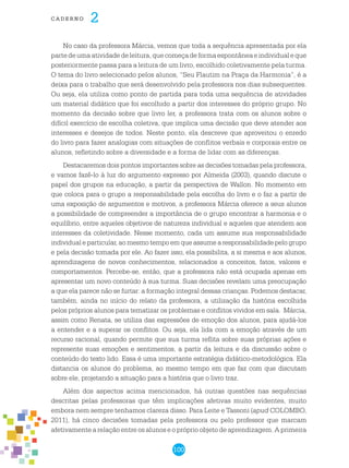 100
cade r n o 2
No caso da professora Márcia, vemos que toda a sequência apresentada por ela
partedeumaatividadedeleitura,quecomeçadeformaespontâneaeindividualeque
posteriormente passa para a leitura de um livro, escolhido coletivamente pela turma.
O tema do livro selecionado pelos alunos, “Seu Flautim na Praça da Harmonia”, é a
deixa para o trabalho que será desenvolvido pela professora nos dias subsequentes.
Ou seja, ela utiliza como ponto de partida para toda uma sequência de atividades
um material didático que foi escolhido a partir dos interesses do próprio grupo. No
momento da decisão sobre que livro ler, a professora trata com os alunos sobre o
difícil exercício de escolha coletiva, que implica uma decisão que deve atender aos
interesses e desejos de todos. Neste ponto, ela descreve que aproveitou o enredo
do livro para fazer analogias com situações de conflitos verbais e corporais entre os
alunos, refletindo sobre a diversidade e a forma de lidar com as diferenças.
Destacaremos dois pontos importantes sobre as decisões tomadas pela professora,
e vamos fazê-lo à luz do argumento expresso por Almeida (2003), quando discute o
papel dos grupos na educação, a partir da perspectiva de Wallon. No momento em
que coloca para o grupo a responsabilidade pela escolha do livro e o faz a partir de
uma exposição de argumentos e motivos, a professora Márcia oferece a seus alunos
a possibilidade de compreender a importância de o grupo encontrar a harmonia e o
equilíbrio, entre aqueles objetivos de natureza individual e aqueles que atendem aos
interesses da coletividade. Nesse momento, cada um assume sua responsabilidade
individual e particular, ao mesmo tempo em que assume a responsabilidade pelo grupo
e pela decisão tomada por ele. Ao fazer isso, ela possibilita, a si mesma e aos alunos,
aprendizagens de novos conhecimentos, relacionados a conceitos, fatos, valores e
comportamentos. Percebe-se, então, que a professora não está ocupada apenas em
apresentar um novo conteúdo à sua turma. Suas decisões revelam uma preocupação
a que ela parece não se furtar: a formação integral dessas crianças. Podemos destacar,
também, ainda no início do relato da professora, a utilização da história escolhida
pelos próprios alunos para tematizar os problemas e conflitos vividos em sala. Márcia,
assim como Renata, se utiliza das expressões de emoção dos alunos, para ajudá-los
a entender e a superar os conflitos. Ou seja, ela lida com a emoção através de um
recurso racional, quando permite que sua turma reflita sobre suas próprias ações e
represente suas emoções e sentimentos, a partir da leitura e da discussão sobre o
conteúdo do texto lido. Essa é uma importante estratégia didático-metodológica. Ela
distancia os alunos do problema, ao mesmo tempo em que faz com que discutam
sobre ele, projetando a situação para a história que o livro traz.
Além dos aspectos acima mencionados, há outras questões nas sequências
descritas pelas professoras que têm implicações afetivas muito evidentes, muito
embora nem sempre tenhamos clareza disso. Para Leite e Tassoni (apud COLOMBO,
2011), há cinco decisões tomadas pela professora ou pelo professor que marcam
afetivamente a relação entre os alunos e o próprio objeto de aprendizagem. A primeira
 