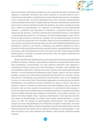 101
a criança no ciclo de alfabetização
delas diz respeito à definição dos objetivos e dos conteúdos de ensino. Ao selecionar
objetivos e conteúdos relevantes aos alunos favorece os vínculos afetivos com o
conteúdo a ser aprendido. A segunda trata do ponto de partida do ensino. Considerar
o que o aluno já sabe, na hora de apresentar-lhe o novo conteúdo, possibilita-lhes
maiorescondiçõesdesucesso.Aorganizaçãoquedaráaosconteúdosqueapresentará
aos alunos é a terceira decisão tomada pelo professor, que afeta a relação do aluno
com o objeto da aprendizagem. Ao organizar os conteúdos de uma determinada
maneira, o professor pode aproximar ou distanciar o educando daquilo que se
espera que ele aprenda. A escolha criteriosa das atividades de ensino, motivadoras
e relacionadas aos objetivos e ao momento de ensino-aprendizagem, bem como a
forma de apresentá-las e conduzi-las, também terá um importante papel na forma
como o aluno se relacionará com o conteúdo. Note-se que as atividades de ensino se
concretizam, na grande maioria das vezes, por meio das relações interpessoais entre
professores e alunos. E, por último, a avaliação, que poderá consolidar ou levar a
reconduzir todas as decisões anteriores, pautada sempre na possibilidade de avanço
dos alunos, seja individualmente ou da turma como um todo. Todas essas decisões
potencializam a condição de sucesso dos alunos e têm um impacto definitivo em
sua condição de aprender.
Muitas das decisões listadas pelos autores acima são observadas nas exposições
de Márcia e Renata. Vejamos o que podemos identificar nas descrições feitas pelas
duas professoras, conjuntamente. As duas parecem selecionar seus objetivos e
conteúdos de ensino a partir não só dos interesses e vontades, como também das
necessidades intelectuais e afetivas dos alunos. Embora não esteja explicitamente
descrito, as duas professoras demonstram partir sempre daquilo que seus alunos
já sabem, seja por um conhecimento adquirido fora da escola ou na escola. Ouvem
seus alunos e consideram suas opiniões na hora de definir o que vai ser trabalhado
em sala, ou como vai ser feito. Elas também apresentam aos seus grupos atividades
desafiadoras, mas possíveis de serem realizadas por todos os alunos. Isso não só
garante a cada um o direito de avançar em suas aprendizagens, como os aproxima
do êxito e tem um forte impacto na autoestima e no autoconceito das crianças. A
forma que organizam as sequências de atividades propostas e os próprios conteúdos
torna as tarefas escolares mais atrativas e convidativas, inclui todos os alunos e os
implica de forma integral: física, cognitiva e afetivamente. Com tudo isso elas têm
uma gama de possibilidades de avaliar cada criança individualmente e o grupo
como um todo, em relação às aprendizagens desenvolvidas, mas também com
relação aos seus comportamentos nas diferentes situações vivenciadas. Ao tomar
todas essas decisões, Márcia e Renata trabalham no sentido de desenvolver vínculos
afetivos positivos dos alunos com os próprios conteúdos de aprendizagem, o que
pode funcionar como uma catapulta dos desejos e das funções cognitivas dessas
crianças.
 