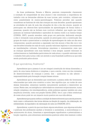 102
cade r n o 2
As duas professoras, Renata e Márcia, parecem compreender claramente
a condição de integralidade de seus alunos e não minimizam a importância do
trabalho com as demandas afetivas de suas turmas, pelo contrário, utilizam-nas
como possibilidade de ensino-aprendizagem. Podemos perceber isso quando
consideram as histórias de vida das crianças em suas decisões, quando aproximam
as atividades de sala de aula das situações do dia a dia dos alunos, quando se
preocupam em oferecer-lhes oportunidades de aprendizagem de forma lúdica e
prazerosa; quando não se fecham num currículo inflexível, que supõe que todos
possuem as mesmas habilidades e aprendem do mesmo modo e ao mesmo tempo
(CUNHA, 2007); quando atendem cada grupo em particular, dedicando atenção
a eles e revisando suas produções; quando se preocupam com a constituição dos
grupos de modo a potencializar a condição de aprendizagem de cada um dos seus
componentes; quando permitem a expressão oral dos alunos e lhes dão voz e vez
nas decisões tomadas em sala de aula; quando valorizam legítima e concretamente
as manifestações culturais, brincadeiras populares e ensinamentos orais que
as crianças aprenderam com suas famílias e seus amigos; quando valorizam os
conhecimentos ou habilidades particulares de cada aluno; e quando valorizam todo
o trabalho feito pela turma e dão um sentido e uma finalidade autêntica ao que está
sendo produzido pelos alunos.
O que aprendemos, finalmente?
Aprendemos que a pessoa é um ser integral constituído de várias dimensões, a
partir de uma trama dinâmica e complexa, e que a escola, como um dos contextos
de desenvolvimento de crianças e jovens, tem – queiramos ou não admitir –
responsabilidade pela formação integral desses alunos.
Aprendemos que as dimensões que constituem a pessoa estão tão fortemente
relacionadas que cada uma constitui a outra. Isso significa que, ao cuidar de uma
dessas dimensões, estaremos também naturalmente ajudando a desenvolver as
outras. Neste caso, se inteligência e afetividade se constroem reciprocamente, numa
relação complexa e de interdependência, então podemos apostar também em uma
sequência invertida, como nos propõe Galvão (2003). Isto é, que o êxito intelectual
de nosso aluno pode ter um impacto muito positivo em sua vida afetiva.
Aprendemosquequantomelhoracondiçãodedesenvolvimentoqueaescolapromove,
tanto maior o refinamento das trocas afetivas na direção do respeito, da colaboração, da
solidariedade, da dignidade e da valorização de cada um (TASSONI, 2011).
Aprendemos, a partir do que nos dizem alguns estudiosos, que algumas atitudes
e posturas dos professores ajudam a fortalecer a autoestima, a autoconfiança e o
autoconceito do aluno, fomentam a aprendizagem significativa e potencializam a
função cognitiva, pois alimentam sentimentos positivos sobre eles mesmos e sobre
 