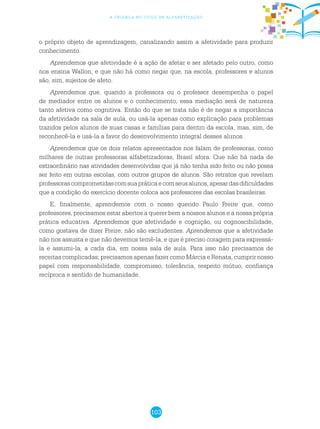 103
a criança no ciclo de alfabetização
o próprio objeto de aprendizagem, canalizando assim a afetividade para produzir
conhecimento.
Aprendemos que afetividade é a ação de afetar e ser afetado pelo outro, como
nos ensina Wallon, e que não há como negar que, na escola, professores e alunos
são, sim, sujeitos de afeto.
Aprendemos que, quando a professora ou o professor desempenha o papel
de mediador entre os alunos e o conhecimento, essa mediação será de natureza
tanto afetiva como cognitiva. Então do que se trata não é de negar a importância
da afetividade na sala de aula, ou usá-la apenas como explicação para problemas
trazidos pelos alunos de suas casas e famílias para dentro da escola, mas, sim, de
reconhecê-la e usá-la a favor do desenvolvimento integral desses alunos.
Aprendemos que os dois relatos apresentados nos falam de professoras, como
milhares de outras professoras alfabetizadoras, Brasil afora. Que não há nada de
extraordinário nas atividades desenvolvidas que já não tenha sido feito ou não possa
ser feito em outras escolas, com outros grupos de alunos. São retratos que revelam
professorascomprometidascomsuapráticaecomseusalunos,apesardasdificuldades
que a condição do exercício docente coloca aos professores das escolas brasileiras.
E, finalmente, aprendemos com o nosso querido Paulo Freire que, como
professores, precisamos estar abertos a querer bem a nossos alunos e a nossa própria
prática educativa. Aprendemos que afetividade e cognição, ou cognoscibilidade,
como gostava de dizer Freire, não são excludentes. Aprendemos que a afetividade
não nos assusta e que não devemos temê-la, e que é preciso coragem para expressá-
la e assumi-la, a cada dia, em nossa sala de aula. Para isso não precisamos de
receitas complicadas; precisamos apenas fazer como Márcia e Renata, cumprir nosso
papel com responsabilidade, compromisso, tolerância, respeito mútuo, confiança
recíproca e sentido de humanidade.
 