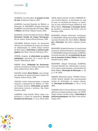 104
cade r n o 2
Referências
ALMEIDA, Ana Rita Silva. A emoção na sala
de aula. Campinas: Papirus, 2007.
ALMEIDA, Laurinda Ramalho de. Wallon e a
Educação. In: MAHONEY, Abigail Alvarenga;
ALMEIDA, Laurinda Ramalho de (Orgs.). Hen-
ri Wallon. São Paulo: Edições Loyola, 2003.
BUARQUE, Aurélio de Holanda Ferreira. Novo
dicionário Aurélio da língua portuguesa.
Rio de Janeiro: Editora Nova Fronteira, 1996.
COLOMBO, Fabiana Aurora. As dimensões
afetivas nas atividades de ensino em classes
de alfabetização. In: LEITE, Sérgio Antônio
da Silva (org.). Afetividade e práticas peda-
gógicas. São Paulo: Caso do Psicólogo, 2011.
CUNHA, Eugênio. A afetividade na prática
pedagógica: educação, TV e escola. Rio de
Janeiro: Wak Editora, 2007.
FREIRE, Paulo. Pedagogia da Autonomia:
saberes necessários à prática educativa. São
Paulo: Editora Paz e Terra, 2007.
GALVÃO, Izabel. Henri Wallon: uma concep-
ção dialética do desenvolvimento infantil. Pe-
trópolis: Editora Vozes, 1995.
GALVÃO, Izabel. Expressividade e emoções
segundo a perspectiva de Wallon. In: Valé-
ria Amorim Arantes. Afetividade na escola:
alternativas teóricas e práticas. São Paulo:
Summus, 2003.
LARROSA, Jorge Bondía. Notas sobre a ex-
periência e o saber da experiência. Revista
Brasileira de Educação, n.o
19, p. 20-28, 2002.
LEITE, Sérgio Antônio da Silva; TASSONI, El-
vira Cristina Martins. A afetividade em sala
de aula: as condições de ensino e a media-
ção. In: Azzi, Roberta Gurgel; SADALLA, Ana
Maria Falcão. Psicologia e formação docen-
te: desafios e conversas. São Paulo: Casa do
Psicólogo, 2002.
MAHONEY, Abigail Alvarenga. Introdução.
In: MAHONEY, Abigail Alvarenga; ALMEIDA,
Laurinda Ramalho de. Henri Wallon: Psicolo-
gia e Educação. São Paulo: Edições Loyola,
2003.
MAHONEY, Abigail Alvarenga. A constituição
da pessoa: desenvolvimento e aprendizagem.
In: MAHONEY, Abigail Alvarenga; ALMEIDA,
Laurinda Ramalho de. A constituição da pes-
soa na proposta de Henri Wallon. São Paulo:
Edições Loyola, 2004.
MAHONEY, Abigail Alvarenga; ALMEIDA,
Laurinda Ramalho de. Afetividade e proces-
so de ensino-aprendizagem: contribuições de
Henri Wallon. Psicologia da Educação, n.o
20,
p. 11-30, 2005.
RIBEIRO, Marinalva Lopes; JUTRAS, France;
LOUIS, Roland. Análise das representações
sociais de afetividade na relação educati-
va. Psicologia da Educação, n.o
20, p. 31-54,
2005.
TASSONI, Elvira Cristina Martins. Dimensões
afetivas na relação professor aluno. In: LEITE,
Sérgio Antônio da Silva (org.). Afetividade e
práticas pedagógicas. São Paulo: Caso do Psi-
cólogo, 2011.
 