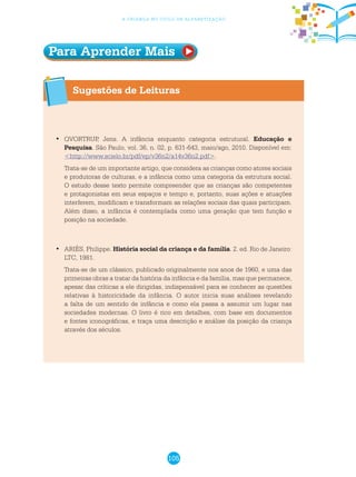 105
a criança no ciclo de alfabetização
Sugestões de Leituras
	QVORTRUP, Jens. A infância enquanto categoria estrutural.•	 Educação e
Pesquisa. São Paulo, vol. 36, n. 02, p. 631-643, maio/ago, 2010. Disponível em:
<http://www.scielo.br/pdf/ep/v36n2/a14v36n2.pdf>.
Trata-se de um importante artigo, que considera as crianças como atores sociais
e produtoras de culturas, e a infância como uma categoria da estrutura social.
O estudo desse texto permite compreender que as crianças são competentes
e protagonistas em seus espaços e tempo e, portanto, suas ações e atuações
interferem, modificam e transformam as relações sociais das quais participam.
Além disso, a infância é contemplada como uma geração que tem função e
posição na sociedade.
	ARIÈS, Philippe.•	 História social da criança e da família. 2. ed. Rio de Janeiro:
LTC, 1981.
Trata-se de um clássico, publicado originalmente nos anos de 1960, e uma das
primeiras obras a tratar da história da infância e da família, mas que permanece,
apesar das críticas a ele dirigidas, indispensável para se conhecer as questões
relativas à historicidade da infância. O autor inicia suas análises revelando
a falta de um sentido de infância e como ela passa a assumir um lugar nas
sociedades modernas. O livro é rico em detalhes, com base em documentos
e fontes iconográficas, e traça uma descrição e análise da posição da criança
através dos séculos.
Para Aprender Mais
 