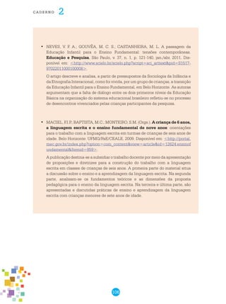 106
cade r n o 2
	NEVES, V. F. A.; GOUVÊA, M. C. S.; CASTANHEIRA, M. L. A passagem da•	
Educação Infantil para o Ensino Fundamental: tensões contemporâneas.
Educação e Pesquisa, São Paulo, v. 37, n. 1, p. 121-140, jan./abr. 2011. Dis-
ponível em: <http://www.scielo.br/scielo.php?script=sci_arttext&pid=S1517-
97022011000100008>.
O artigo descreve e analisa, a partir de pressupostos da Sociologia da Infância e
da Etnografia Interacional, como foi vivida, por um grupo de crianças, a transição
da Educação Infantil para o Ensino Fundamental, em Belo Horizonte. As autoras
argumentam que a falta de diálogo entre os dois primeiros níveis da Educação
Básica na organização do sistema educacional brasileiro refletiu-se no processo
de desencontros vivenciados pelas crianças participantes da pesquisa.
	MACIEL, F.I.P.; BAPTISTA, M.C.; MONTEIRO, S.M. (Orgs.).•	 A criança de 6 anos,
a linguagem escrita e o ensino fundamental de nove anos: orientações
para o trabalho com a linguagem escrita em turmas de crianças de seis anos de
idade. Belo Horizonte: UFMG/FaE/CEALE, 2009. Disponível em: <http://portal.
mec.gov.br/index.php?option=com_content&view=article&id=12624:ensinof
undamental&Itemid=859>.
A publicação destina-se a subsidiar o trabalho docente por meio da apresentação
de proposições e diretrizes para a construção do trabalho com a linguagem
escrita em classes de crianças de seis anos. A primeira parte do material situa
a discussão sobre o ensino e a aprendizagem da linguagem escrita. Na segunda
parte, analisam-se os fundamentos teóricos e as dimensões da proposta
pedagógica para o ensino da linguagem escrita. Na terceira e última parte, são
apresentadas e discutidas práticas de ensino e aprendizagem da linguagem
escrita com crianças menores de sete anos de idade.
 