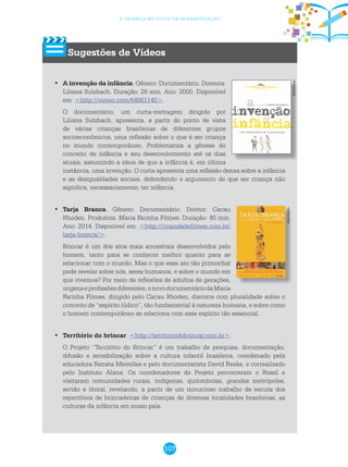 107
a criança no ciclo de alfabetização
Sugestões de Vídeos
	•	 A invenção da infância. Gênero: Documentário. Diretora:
Liliana Sulzbach. Duração: 26 min. Ano: 2000. Disponível
em: <http://vimeo.com/64661145>.
O documentário, um curta-metragem dirigido por
Liliana Sulzbach, apresenta, a partir do ponto de vista
de várias crianças brasileiras de diferentes grupos
socioeconômicos, uma reflexão sobre o que é ser criança
no mundo contemporâneo. Problematiza a gênese do
conceito de infância e seu desenvolvimento até os dias
atuais, assumindo a ideia de que a infância é, em última
instância, uma invenção. O curta apresenta uma reflexão densa sobre a infância
e as desigualdades sociais, defendendo o argumento de que ser criança não
significa, necessariamente, ter infância.
	Tarja Branca•	 . Gênero: Documentário. Diretor: Cacau
Rhoden. Produtora: Maria Farinha Filmes. Duração: 80 min.
Ano: 2014. Disponível em: <http://cirandadefilmes.com.br/
tarja-branca/>.
Brincar é um dos atos mais ancestrais desenvolvidos pelo
homem, tanto para se conhecer melhor quanto para se
relacionar com o mundo. Mas o que esse ato tão primordial
pode revelar sobre nós, seres humanos, e sobre o mundo em
que vivemos? Por meio de reflexões de adultos de gerações,
origenseprofissõesdiferentes,onovodocumentáriodaMaria
Farinha Filmes, dirigido pelo Cacau Rhoden, discorre com pluralidade sobre o
conceito de “espírito lúdico”, tão fundamental à natureza humana, e sobre como
o homem contemporâneo se relaciona com esse espírito tão essencial.
	•	 Território do brincar: <http://territoriodobrincar.com.br>.
O Projeto “Território do Brincar” é um trabalho de pesquisa, documentação,
difusão e sensibilização sobre a cultura infantil brasileira, coordenado pela
educadora Renata Meirelles e pelo documentarista David Reeks, e correalizado
pelo Instituto Alana. Os coordenadores do Projeto percorreram o Brasil e
visitaram comunidades rurais, indígenas, quilombolas, grandes metrópoles,
sertão e litoral, revelando, a partir de um minucioso trabalho de escuta dos
repertórios de brincadeiras de crianças de diversas localidades brasileiras, as
culturas da infância em nosso país.
Reprodução
Reprodução
 