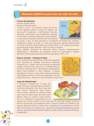 108
cade r n o 2
Materias didáticos para uso em sala de aula
O livro das adivinhas
Autor(a): António Mota
Imagens: Elsa Fernandes
“O que é, o que é, que quando a gente fica em pé,
ele fica deitado, quando a gente fica deitado, ele
fica em pé?” A resposta é... o pé! Na obra O livro das
adivinhas, apresenta-se uma desafiadora coletânea
de adivinhas, curtinhas, instigantes, surpreendentes.
O jogo pode ser utilizado para estimular brincadeiras
em grupo, a dois, ou para alimentar a curiosidade dos leitores que, sozinhos,
conseguem explorar as rimas e o ritmo das adivinhas, algumas apresentadas
na forma de poemas. Selecionados por António Mota, os 87 enigmas encantam,
principalmente porque desafiam o leitor a acertar a resposta.
Fonte: BRASIL. Secretaria de Educação Básica. Acervos complementares:
alfabetização e letramento nas diferentes áreas de conhecimento. Brasília:
Ministério da Educação, Secretaria de Educação Básica, 2012, p. 79.
Palavra Cantada – Cantigas de Roda
O CD, produzido por Sandra Peres e Paulo Tati, apresenta
uma coletânea de cantigas tradicionais brasileiras.
Composto por 17 faixas, nele se encontram as seguintes
canções: A Canoa Virou, Sapo Jururu, Pombinha Branca,
PotPourri:OsquindôLêLê...,MeuGalinho,GatoParlenda,
Santa Carla Parlenda, O Doce Parlenda, A Barata,
Caranguejo / O cravo e a rosa, Hoje é Domingo Parlenda,
Tatu Parlenda, Alecrim, Pot Pourri de Parlendas: Um Dois
Feijão Com Arroz..., Peixe Vivo, Pinto Parlenda e Lá Em Casa...
Jogos de Alfabetização
O material é composto por 10 jogos que
visam favorecer a aprendizagem do Sistema
de Escrita Alfabética. São eles: Bingo dos
sons iniciais; Caça-rimas; Dado sonoro;
Trinca mágica; Batalha de palavras; Mais
uma; Troca de letras; Bingo da letra inicial;
Palavra dentro de palavra; Quem escreve
sou eu. A coletânea é acompanhada de um
manual que contém cartelas com as instruções de cada jogo (cartela do aluno),
além de orientações aos professores sobre o material (cartela do professor), que
incluem objetivos didáticos, público-alvo, sugestões de encaminhamento e dicas.
Esse manual pode ser acessado em: <http://www.plataformadoletramento.org.br/
arquivo_upload/2014-02/20140210152238-mec_ufpe_manual_de_jogos_didaticos_
revisado.pdf>.
ReproduçãoReproduçãoReprodução
 