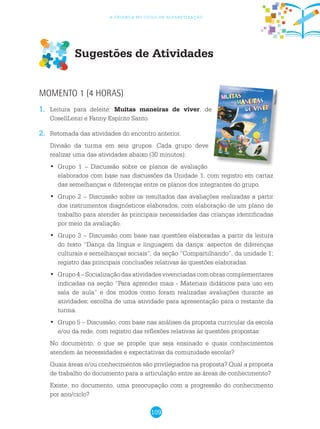 109
a criança no ciclo de alfabetização
Sugestões de Atividades
Momento 1 (4 horas)
1.	 Leitura para deleite: Muitas maneiras de viver, de
CosellLenzi e Fanny Espírito Santo.
2.	 Retomada das atividades do encontro anterior.
	 Divisão da turma em seis grupos. Cada grupo deve
realizar uma das atividades abaixo (30 minutos):
Grupo 1 – Discussão sobre os planos de avaliação•	
elaborados com base nas discussões da Unidade 1, com registro em cartaz
das semelhanças e diferenças entre os planos dos integrantes do grupo.
Grupo 2 – Discussão sobre os resultados das avaliações realizadas a partir•	
dos instrumentos diagnósticos elaborados, com elaboração de um plano de
trabalho para atender às principais necessidades das crianças identificadas
por meio da avaliação.
Grupo 3 – Discussão com base nas questões elaboradas a partir da leitura•	
do texto “Dança da língua e linguagem da dança: aspectos de diferenças
culturais e semelhanças sociais”, da seção “Compartilhando”, da unidade 1;
registro das principais conclusões relativas às questões elaboradas.
Grupo 4 – Socialização das atividades vivenciadas com obras complementares•	
indicadas na seção “Para aprender mais - Materiais didáticos para uso em
sala de aula” e dos modos como foram realizadas avaliações durante as
atividades; escolha de uma atividade para apresentação para o restante da
turma.
Grupo 5 – Discussão, com base nas análises da proposta curricular da escola•	
e/ou da rede, com registro das reflexões relativas às questões propostas:
	 No documento, o que se propõe que seja ensinado e quais conhecimentos
atendem às necessidades e expectativas da comunidade escolar?
	 Quais áreas e/ou conhecimentos são privilegiados na proposta? Qual a proposta
de trabalho do documento para a articulação entre as áreas de conhecimento?
	 Existe, no documento, uma preocupação com a progressão do conhecimento
por ano/ciclo?
Reprodução
 