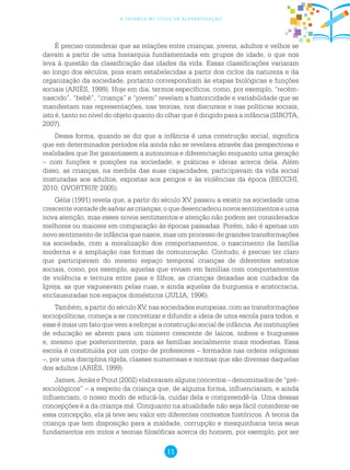 11
a criança no ciclo de alfabetização
É preciso considerar que as relações entre crianças, jovens, adultos e velhos se
davam a partir de uma hierarquia fundamentada em grupos de idade, o que nos
leva à questão da classificação das idades da vida. Essas classificações variaram
ao longo dos séculos, pois eram estabelecidas a partir dos ciclos da natureza e da
organização da sociedade, portanto correspondiam às etapas biológicas e funções
sociais (ARIÈS, 1999). Hoje em dia, termos específicos, como, por exemplo, “recém-
nascido”, “bebê”, “criança” e “jovem” revelam a historicidade e variabilidade que se
manifestam nas representações, nas teorias, nos discursos e nas políticas sociais,
isto é, tanto no nível do objeto quanto do olhar que é dirigido para a infância (SIROTA,
2007).
Dessa forma, quando se diz que a infância é uma construção social, significa
que em determinados períodos ela ainda não se revelava através das perspectivas e
realidades que lhe garantissem a autonomia e diferenciação enquanto uma geração
– com funções e posições na sociedade, e práticas e ideias acerca dela. Além
disso, as crianças, na medida das suas capacidades, participavam da vida social
misturadas aos adultos, expostas aos perigos e às violências da época (BECCHI,
2010; QVORTRUP, 2005).
Gélis (1991) revela que, a partir do século XV, passou a existir na sociedade uma
crescentevontadedesalvarascrianças,oquedesencadeounovossentimentoseuma
nova atenção, mas esses novos sentimentos e atenção não podem ser considerados
melhores ou maiores em comparação às épocas passadas. Porém, não é apenas um
novo sentimento de infância que nasce, mas um processo de grandes transformações
na sociedade, com a moralização dos comportamentos, o nascimento da família
moderna e a ampliação nas formas de comunicação. Contudo, é preciso ter claro
que participavam do mesmo espaço temporal crianças de diferentes estratos
sociais, como, por exemplo, aquelas que viviam em famílias com comportamentos
de violência e ternura entre pais e filhos, as crianças deixadas aos cuidados da
Igreja, as que vagueavam pelas ruas, e ainda aquelas da burguesia e aristocracia,
enclausuradas nos espaços domésticos (JULIA, 1996).
Também, a partir do século XV, nas sociedades europeias, com as transformações
sociopolíticas, começa a se concretizar e difundir a ideia de uma escola para todos, e
esse é mais um fato que vem a reforçar a construção social de infância. As instituições
de educação se abrem para um número crescente de laicos, nobres e burgueses
e, mesmo que posteriormente, para as famílias socialmente mais modestas. Essa
escola é constituída por um corpo de professores – formados nas ordens religiosas
–, por uma disciplina rígida, classes numerosas e normas que são diversas daquelas
dos adultos (ARIÈS, 1999).
James, Jenks e Prout (2002) elaboraram alguns conceitos – denominados de “pré-
sociológicos” – a respeito da criança que, de alguma forma, influenciaram, e ainda
influenciam, o nosso modo de educá-la, cuidar dela e compreendê-la. Uma dessas
concepções é a da criança má. Conquanto na atualidade não seja fácil considerar-se
essa concepção, ela já teve seu valor em diferentes contextos históricos. A teoria da
criança que tem disposição para a maldade, corrupção e mesquinharia teria seus
fundamentos em mitos e teorias filosóficas acerca do homem, por exemplo, por ser
 