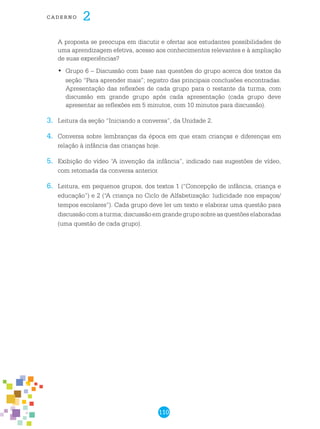 110
cade r n o 2
	 A proposta se preocupa em discutir e ofertar aos estudantes possibilidades de
uma aprendizagem efetiva, acesso aos conhecimentos relevantes e à ampliação
de suas experiências?
Grupo 6 – Discussão com base nas questões do grupo acerca dos textos da•	
seção “Para aprender mais”; registro das principais conclusões encontradas.
Apresentação das reflexões de cada grupo para o restante da turma, com
discussão em grande grupo após cada apresentação (cada grupo deve
apresentar as reflexões em 5 minutos, com 10 minutos para discussão).
3.	 Leitura da seção “Iniciando a conversa”, da Unidade 2.
4.	 Conversa sobre lembranças da época em que eram crianças e diferenças em
relação à infância das crianças hoje.
5.	 Exibição do vídeo “A invenção da infância”, indicado nas sugestões de vídeo,
com retomada da conversa anterior.
6.	 Leitura, em pequenos grupos, dos textos 1 (“Concepção de infância, criança e
educação”) e 2 (“A criança no Ciclo de Alfabetização: ludicidade nos espaços/
tempos escolares”). Cada grupo deve ler um texto e elaborar uma questão para
discussão com a turma; discussão em grande grupo sobre as questões elaboradas
(uma questão de cada grupo).
 