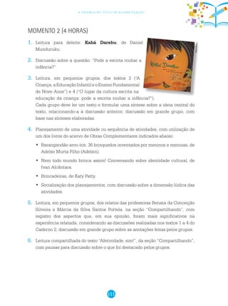 111
a criança no ciclo de alfabetização
Momento 2 (4 horas)
1.	 Leitura para deleite: Kabá Darebu, de Daniel
Munduruku.
2.	 Discussão sobre a questão: “Pode a escrita roubar a
infância?”
3.	 Leitura, em pequenos grupos, dos textos 3 (“A
Criança,aEducaçãoInfantileoEnsinoFundamental
de Nove Anos”) e 4 (“O lugar da cultura escrita na
educação da criança: pode a escrita roubar a infância?”).
Cada grupo deve ler um texto e formular uma síntese sobre a ideia central do
texto, relacionando-a à discussão anterior; discussão em grande grupo, com
base nas sínteses elaboradas.
4.	 Planejamento de uma atividade ou sequência de atividades, com utilização de
um dos livros do acervo de Obras Complementares indicados abaixo:
	Barangandão arco-íris: 36 brinquedos inventados por meninos e meninas, de•	
Adelso Murta Filho (Adelsin).
	Nem todo mundo brinca assim! Conversando sobre identidade cultural, de•	
Ivan Alcântara.
	Brincadeiras, de Katy Patty.•	
Socialização dos planejamentos, com discussão sobre a dimensão lúdica das•	
atividades.
5.	 Leitura, em pequenos grupos, dos relatos das professoras Renata da Conceição
Silveira e Márcia da Silva Santos Portela, na seção “Compartilhando”, com
registro dos aspectos que, em sua opinião, foram mais significativos na
experiência relatada, considerando as discussões realizadas nos textos 1 a 4 do
Caderno 2; discussão em grande grupo sobre as anotações feitas pelos grupos.
6.	 Leitura compartilhada do texto “Afetividade, sim!”, da seção “Compartilhando”,
com pausas para discussão sobre o que foi destacado pelos grupos.
Reprodução
 